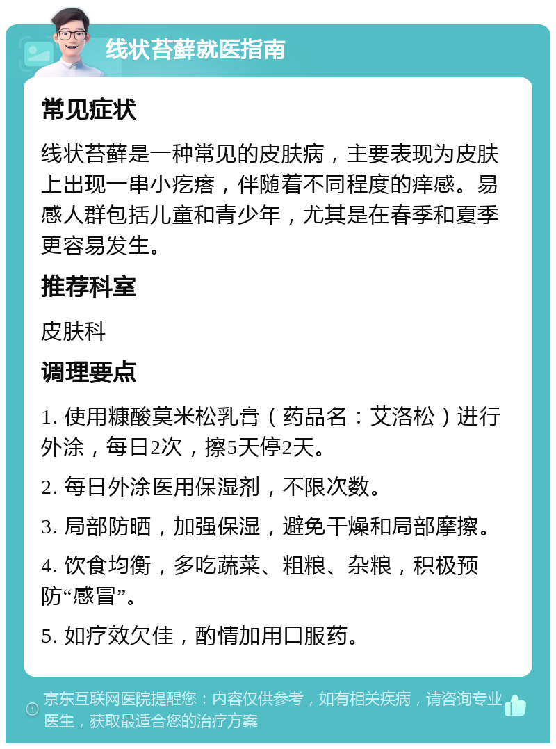 线状苔藓就医指南 常见症状 线状苔藓是一种常见的皮肤病，主要表现为皮肤上出现一串小疙瘩，伴随着不同程度的痒感。易感人群包括儿童和青少年，尤其是在春季和夏季更容易发生。 推荐科室 皮肤科 调理要点 1. 使用糠酸莫米松乳膏（药品名：艾洛松）进行外涂，每日2次，擦5天停2天。 2. 每日外涂医用保湿剂，不限次数。 3. 局部防晒，加强保湿，避免干燥和局部摩擦。 4. 饮食均衡，多吃蔬菜、粗粮、杂粮，积极预防“感冒”。 5. 如疗效欠佳，酌情加用口服药。