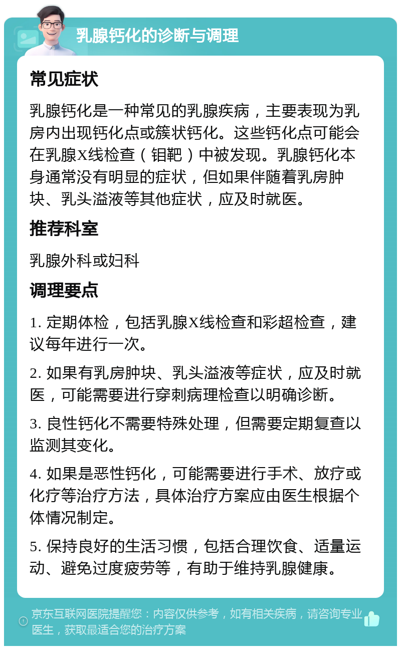 乳腺钙化的诊断与调理 常见症状 乳腺钙化是一种常见的乳腺疾病，主要表现为乳房内出现钙化点或簇状钙化。这些钙化点可能会在乳腺X线检查（钼靶）中被发现。乳腺钙化本身通常没有明显的症状，但如果伴随着乳房肿块、乳头溢液等其他症状，应及时就医。 推荐科室 乳腺外科或妇科 调理要点 1. 定期体检，包括乳腺X线检查和彩超检查，建议每年进行一次。 2. 如果有乳房肿块、乳头溢液等症状，应及时就医，可能需要进行穿刺病理检查以明确诊断。 3. 良性钙化不需要特殊处理，但需要定期复查以监测其变化。 4. 如果是恶性钙化，可能需要进行手术、放疗或化疗等治疗方法，具体治疗方案应由医生根据个体情况制定。 5. 保持良好的生活习惯，包括合理饮食、适量运动、避免过度疲劳等，有助于维持乳腺健康。