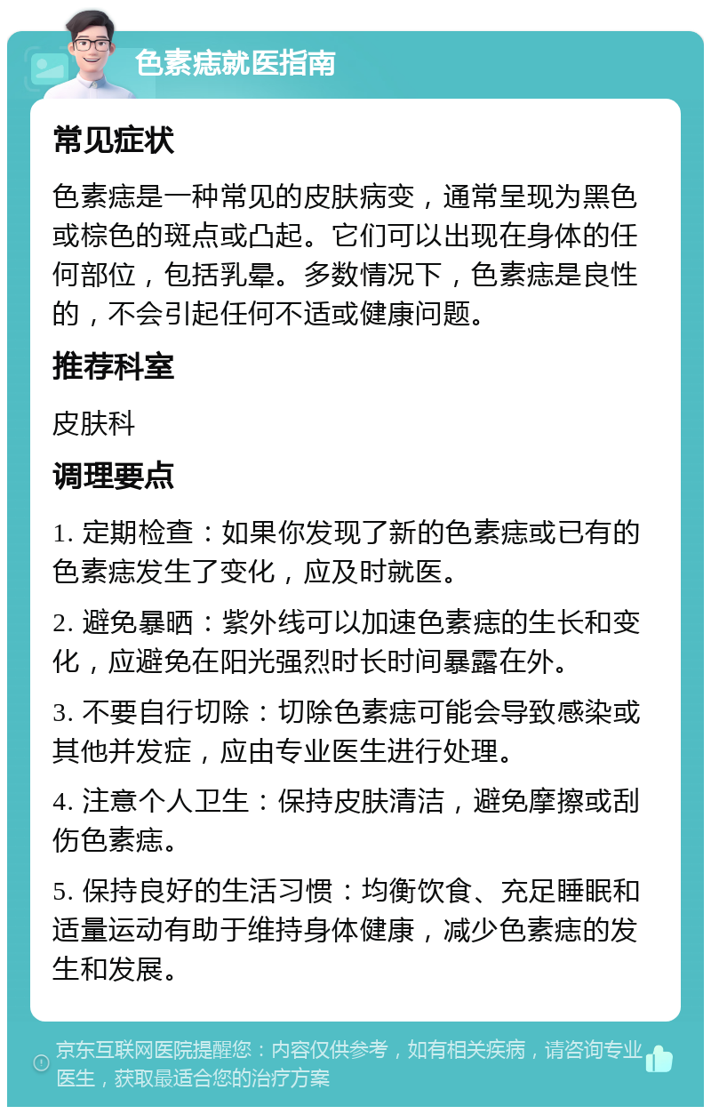 色素痣就医指南 常见症状 色素痣是一种常见的皮肤病变，通常呈现为黑色或棕色的斑点或凸起。它们可以出现在身体的任何部位，包括乳晕。多数情况下，色素痣是良性的，不会引起任何不适或健康问题。 推荐科室 皮肤科 调理要点 1. 定期检查：如果你发现了新的色素痣或已有的色素痣发生了变化，应及时就医。 2. 避免暴晒：紫外线可以加速色素痣的生长和变化，应避免在阳光强烈时长时间暴露在外。 3. 不要自行切除：切除色素痣可能会导致感染或其他并发症，应由专业医生进行处理。 4. 注意个人卫生：保持皮肤清洁，避免摩擦或刮伤色素痣。 5. 保持良好的生活习惯：均衡饮食、充足睡眠和适量运动有助于维持身体健康，减少色素痣的发生和发展。