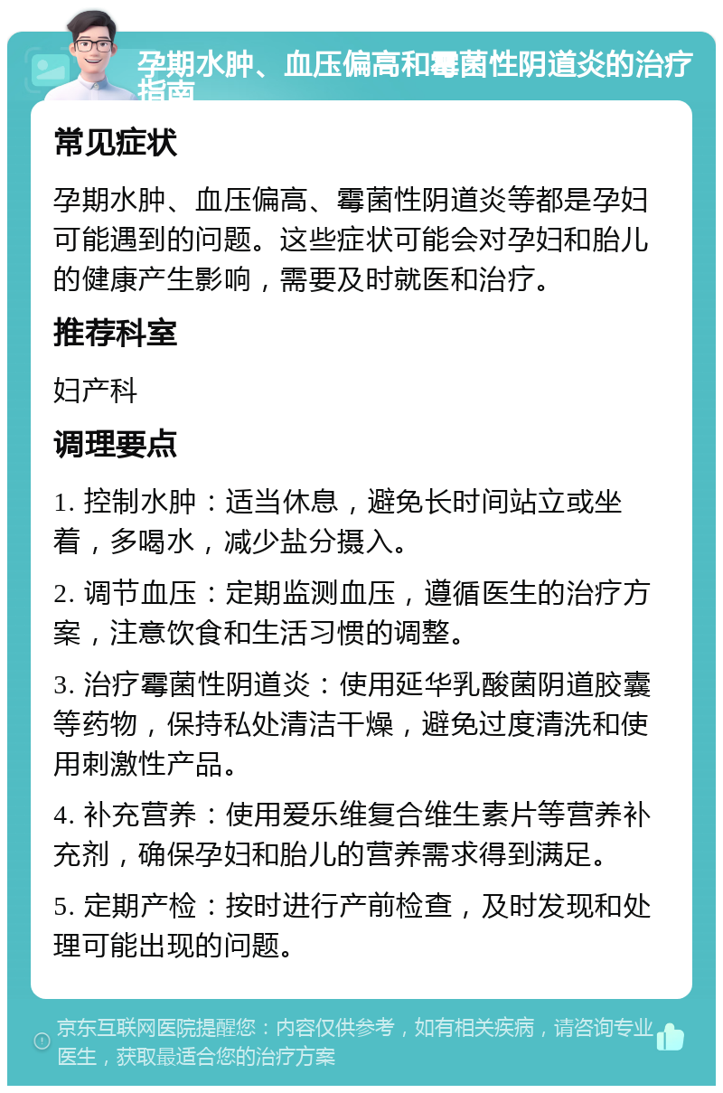 孕期水肿、血压偏高和霉菌性阴道炎的治疗指南 常见症状 孕期水肿、血压偏高、霉菌性阴道炎等都是孕妇可能遇到的问题。这些症状可能会对孕妇和胎儿的健康产生影响，需要及时就医和治疗。 推荐科室 妇产科 调理要点 1. 控制水肿：适当休息，避免长时间站立或坐着，多喝水，减少盐分摄入。 2. 调节血压：定期监测血压，遵循医生的治疗方案，注意饮食和生活习惯的调整。 3. 治疗霉菌性阴道炎：使用延华乳酸菌阴道胶囊等药物，保持私处清洁干燥，避免过度清洗和使用刺激性产品。 4. 补充营养：使用爱乐维复合维生素片等营养补充剂，确保孕妇和胎儿的营养需求得到满足。 5. 定期产检：按时进行产前检查，及时发现和处理可能出现的问题。