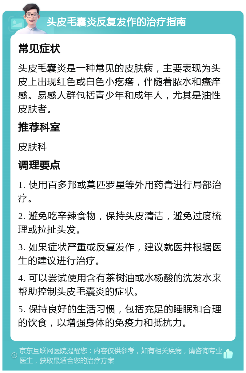 头皮毛囊炎反复发作的治疗指南 常见症状 头皮毛囊炎是一种常见的皮肤病，主要表现为头皮上出现红色或白色小疙瘩，伴随着脓水和瘙痒感。易感人群包括青少年和成年人，尤其是油性皮肤者。 推荐科室 皮肤科 调理要点 1. 使用百多邦或莫匹罗星等外用药膏进行局部治疗。 2. 避免吃辛辣食物，保持头皮清洁，避免过度梳理或拉扯头发。 3. 如果症状严重或反复发作，建议就医并根据医生的建议进行治疗。 4. 可以尝试使用含有茶树油或水杨酸的洗发水来帮助控制头皮毛囊炎的症状。 5. 保持良好的生活习惯，包括充足的睡眠和合理的饮食，以增强身体的免疫力和抵抗力。