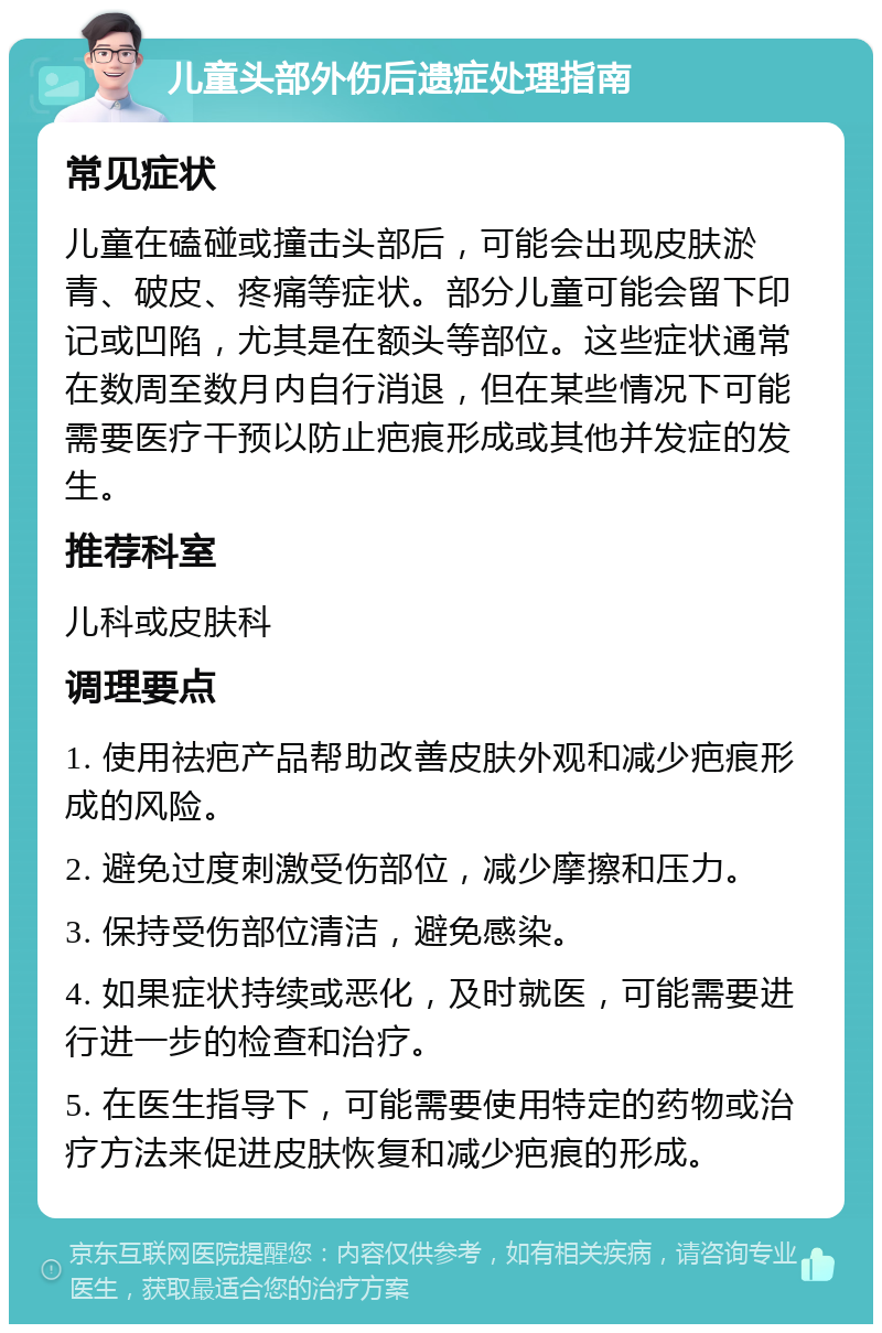 儿童头部外伤后遗症处理指南 常见症状 儿童在磕碰或撞击头部后，可能会出现皮肤淤青、破皮、疼痛等症状。部分儿童可能会留下印记或凹陷，尤其是在额头等部位。这些症状通常在数周至数月内自行消退，但在某些情况下可能需要医疗干预以防止疤痕形成或其他并发症的发生。 推荐科室 儿科或皮肤科 调理要点 1. 使用祛疤产品帮助改善皮肤外观和减少疤痕形成的风险。 2. 避免过度刺激受伤部位，减少摩擦和压力。 3. 保持受伤部位清洁，避免感染。 4. 如果症状持续或恶化，及时就医，可能需要进行进一步的检查和治疗。 5. 在医生指导下，可能需要使用特定的药物或治疗方法来促进皮肤恢复和减少疤痕的形成。