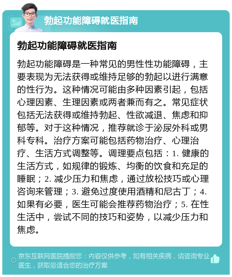 勃起功能障碍就医指南 勃起功能障碍就医指南 勃起功能障碍是一种常见的男性性功能障碍，主要表现为无法获得或维持足够的勃起以进行满意的性行为。这种情况可能由多种因素引起，包括心理因素、生理因素或两者兼而有之。常见症状包括无法获得或维持勃起、性欲减退、焦虑和抑郁等。对于这种情况，推荐就诊于泌尿外科或男科专科。治疗方案可能包括药物治疗、心理治疗、生活方式调整等。调理要点包括：1. 健康的生活方式，如规律的锻炼、均衡的饮食和充足的睡眠；2. 减少压力和焦虑，通过放松技巧或心理咨询来管理；3. 避免过度使用酒精和尼古丁；4. 如果有必要，医生可能会推荐药物治疗；5. 在性生活中，尝试不同的技巧和姿势，以减少压力和焦虑。