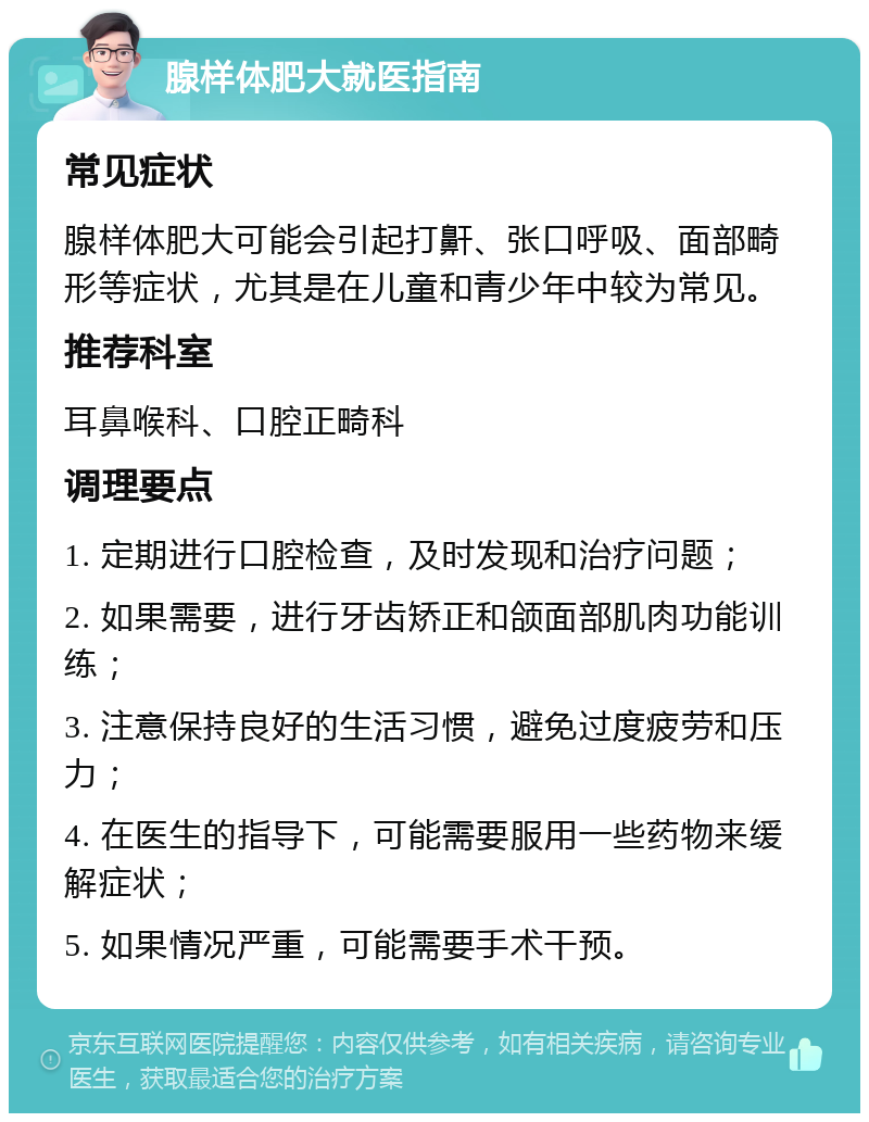 腺样体肥大就医指南 常见症状 腺样体肥大可能会引起打鼾、张口呼吸、面部畸形等症状，尤其是在儿童和青少年中较为常见。 推荐科室 耳鼻喉科、口腔正畸科 调理要点 1. 定期进行口腔检查，及时发现和治疗问题； 2. 如果需要，进行牙齿矫正和颌面部肌肉功能训练； 3. 注意保持良好的生活习惯，避免过度疲劳和压力； 4. 在医生的指导下，可能需要服用一些药物来缓解症状； 5. 如果情况严重，可能需要手术干预。