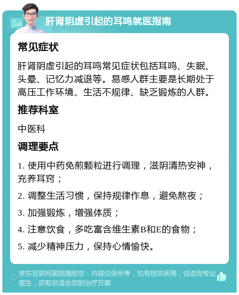 肝肾阴虚引起的耳鸣就医指南 常见症状 肝肾阴虚引起的耳鸣常见症状包括耳鸣、失眠、头晕、记忆力减退等。易感人群主要是长期处于高压工作环境、生活不规律、缺乏锻炼的人群。 推荐科室 中医科 调理要点 1. 使用中药免煎颗粒进行调理，滋阴清热安神，充养耳窍； 2. 调整生活习惯，保持规律作息，避免熬夜； 3. 加强锻炼，增强体质； 4. 注意饮食，多吃富含维生素B和E的食物； 5. 减少精神压力，保持心情愉快。