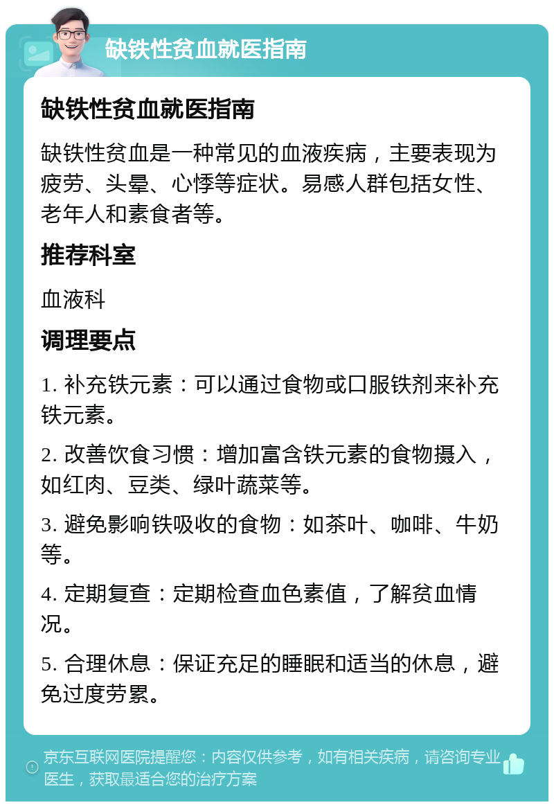 缺铁性贫血就医指南 缺铁性贫血就医指南 缺铁性贫血是一种常见的血液疾病，主要表现为疲劳、头晕、心悸等症状。易感人群包括女性、老年人和素食者等。 推荐科室 血液科 调理要点 1. 补充铁元素：可以通过食物或口服铁剂来补充铁元素。 2. 改善饮食习惯：增加富含铁元素的食物摄入，如红肉、豆类、绿叶蔬菜等。 3. 避免影响铁吸收的食物：如茶叶、咖啡、牛奶等。 4. 定期复查：定期检查血色素值，了解贫血情况。 5. 合理休息：保证充足的睡眠和适当的休息，避免过度劳累。