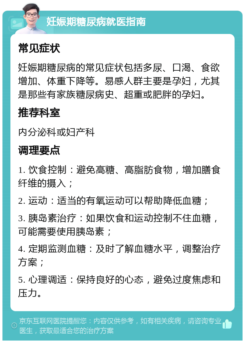 妊娠期糖尿病就医指南 常见症状 妊娠期糖尿病的常见症状包括多尿、口渴、食欲增加、体重下降等。易感人群主要是孕妇，尤其是那些有家族糖尿病史、超重或肥胖的孕妇。 推荐科室 内分泌科或妇产科 调理要点 1. 饮食控制：避免高糖、高脂肪食物，增加膳食纤维的摄入； 2. 运动：适当的有氧运动可以帮助降低血糖； 3. 胰岛素治疗：如果饮食和运动控制不住血糖，可能需要使用胰岛素； 4. 定期监测血糖：及时了解血糖水平，调整治疗方案； 5. 心理调适：保持良好的心态，避免过度焦虑和压力。