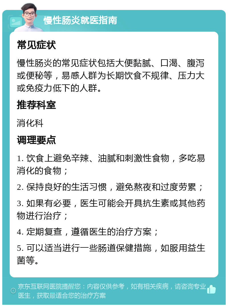 慢性肠炎就医指南 常见症状 慢性肠炎的常见症状包括大便黏腻、口渴、腹泻或便秘等，易感人群为长期饮食不规律、压力大或免疫力低下的人群。 推荐科室 消化科 调理要点 1. 饮食上避免辛辣、油腻和刺激性食物，多吃易消化的食物； 2. 保持良好的生活习惯，避免熬夜和过度劳累； 3. 如果有必要，医生可能会开具抗生素或其他药物进行治疗； 4. 定期复查，遵循医生的治疗方案； 5. 可以适当进行一些肠道保健措施，如服用益生菌等。