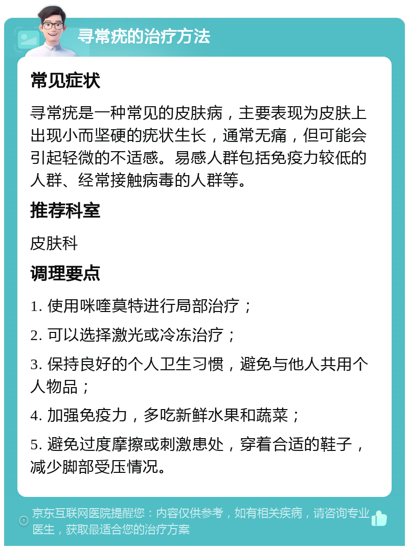 寻常疣的治疗方法 常见症状 寻常疣是一种常见的皮肤病，主要表现为皮肤上出现小而坚硬的疣状生长，通常无痛，但可能会引起轻微的不适感。易感人群包括免疫力较低的人群、经常接触病毒的人群等。 推荐科室 皮肤科 调理要点 1. 使用咪喹莫特进行局部治疗； 2. 可以选择激光或冷冻治疗； 3. 保持良好的个人卫生习惯，避免与他人共用个人物品； 4. 加强免疫力，多吃新鲜水果和蔬菜； 5. 避免过度摩擦或刺激患处，穿着合适的鞋子，减少脚部受压情况。