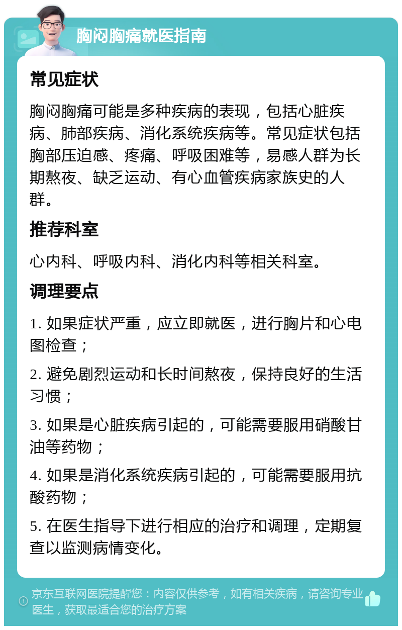 胸闷胸痛就医指南 常见症状 胸闷胸痛可能是多种疾病的表现，包括心脏疾病、肺部疾病、消化系统疾病等。常见症状包括胸部压迫感、疼痛、呼吸困难等，易感人群为长期熬夜、缺乏运动、有心血管疾病家族史的人群。 推荐科室 心内科、呼吸内科、消化内科等相关科室。 调理要点 1. 如果症状严重，应立即就医，进行胸片和心电图检查； 2. 避免剧烈运动和长时间熬夜，保持良好的生活习惯； 3. 如果是心脏疾病引起的，可能需要服用硝酸甘油等药物； 4. 如果是消化系统疾病引起的，可能需要服用抗酸药物； 5. 在医生指导下进行相应的治疗和调理，定期复查以监测病情变化。