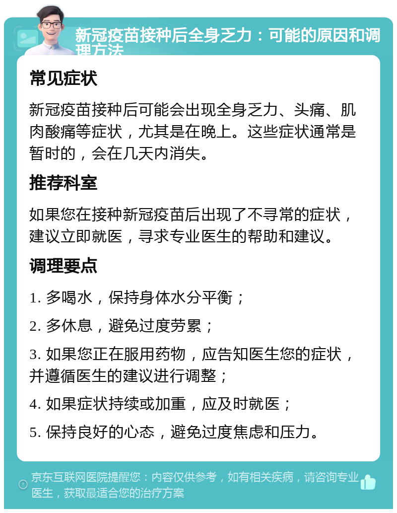 新冠疫苗接种后全身乏力：可能的原因和调理方法 常见症状 新冠疫苗接种后可能会出现全身乏力、头痛、肌肉酸痛等症状，尤其是在晚上。这些症状通常是暂时的，会在几天内消失。 推荐科室 如果您在接种新冠疫苗后出现了不寻常的症状，建议立即就医，寻求专业医生的帮助和建议。 调理要点 1. 多喝水，保持身体水分平衡； 2. 多休息，避免过度劳累； 3. 如果您正在服用药物，应告知医生您的症状，并遵循医生的建议进行调整； 4. 如果症状持续或加重，应及时就医； 5. 保持良好的心态，避免过度焦虑和压力。