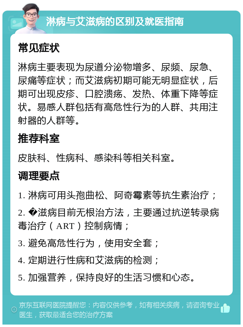 淋病与艾滋病的区别及就医指南 常见症状 淋病主要表现为尿道分泌物增多、尿频、尿急、尿痛等症状；而艾滋病初期可能无明显症状，后期可出现皮疹、口腔溃疡、发热、体重下降等症状。易感人群包括有高危性行为的人群、共用注射器的人群等。 推荐科室 皮肤科、性病科、感染科等相关科室。 调理要点 1. 淋病可用头孢曲松、阿奇霉素等抗生素治疗； 2. �滋病目前无根治方法，主要通过抗逆转录病毒治疗（ART）控制病情； 3. 避免高危性行为，使用安全套； 4. 定期进行性病和艾滋病的检测； 5. 加强营养，保持良好的生活习惯和心态。