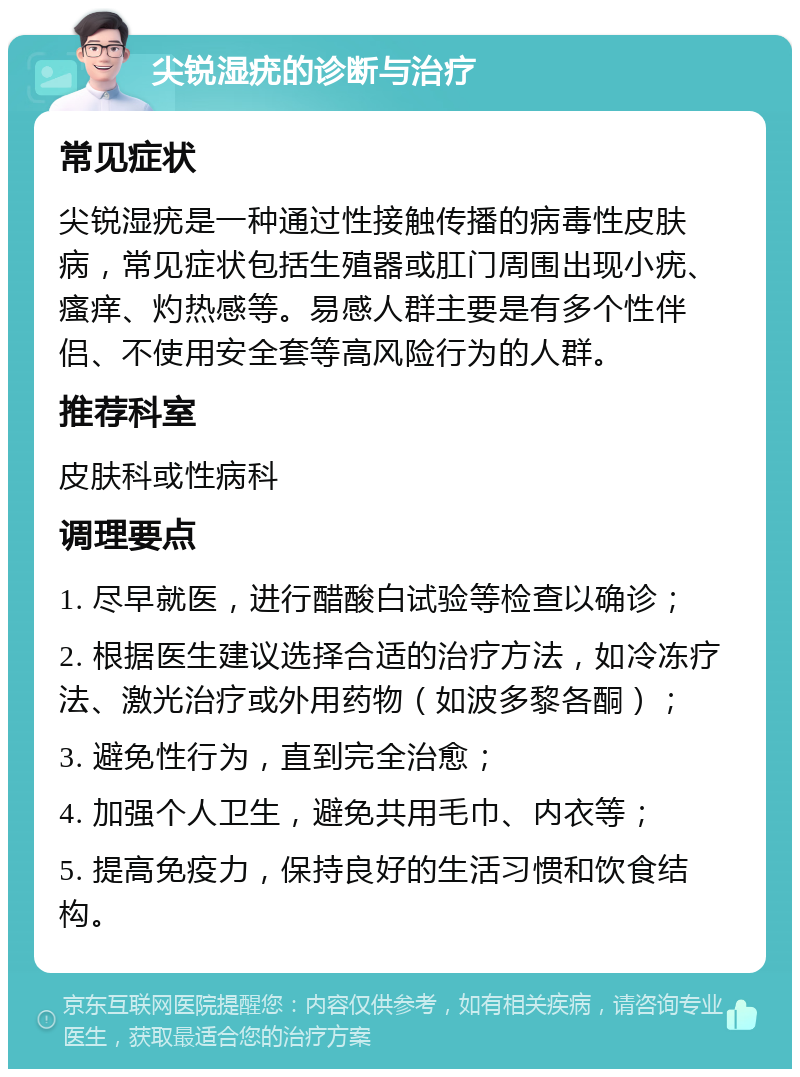 尖锐湿疣的诊断与治疗 常见症状 尖锐湿疣是一种通过性接触传播的病毒性皮肤病，常见症状包括生殖器或肛门周围出现小疣、瘙痒、灼热感等。易感人群主要是有多个性伴侣、不使用安全套等高风险行为的人群。 推荐科室 皮肤科或性病科 调理要点 1. 尽早就医，进行醋酸白试验等检查以确诊； 2. 根据医生建议选择合适的治疗方法，如冷冻疗法、激光治疗或外用药物（如波多黎各酮）； 3. 避免性行为，直到完全治愈； 4. 加强个人卫生，避免共用毛巾、内衣等； 5. 提高免疫力，保持良好的生活习惯和饮食结构。