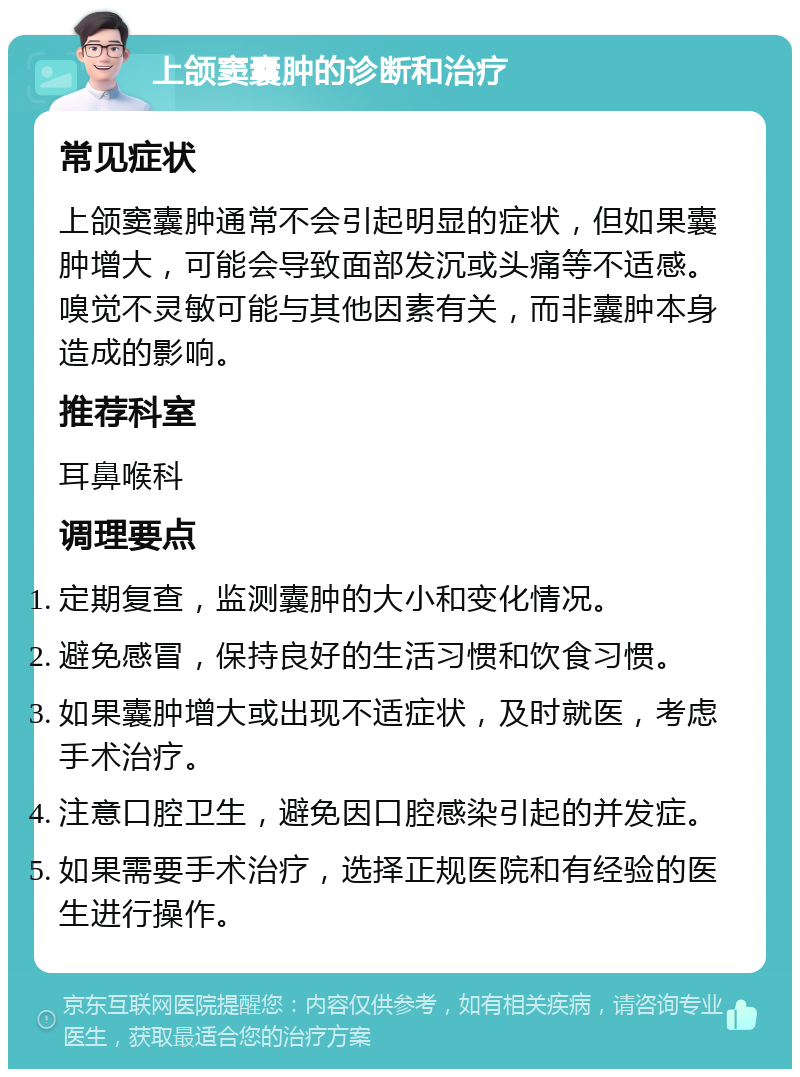 上颌窦囊肿的诊断和治疗 常见症状 上颌窦囊肿通常不会引起明显的症状，但如果囊肿增大，可能会导致面部发沉或头痛等不适感。嗅觉不灵敏可能与其他因素有关，而非囊肿本身造成的影响。 推荐科室 耳鼻喉科 调理要点 定期复查，监测囊肿的大小和变化情况。 避免感冒，保持良好的生活习惯和饮食习惯。 如果囊肿增大或出现不适症状，及时就医，考虑手术治疗。 注意口腔卫生，避免因口腔感染引起的并发症。 如果需要手术治疗，选择正规医院和有经验的医生进行操作。