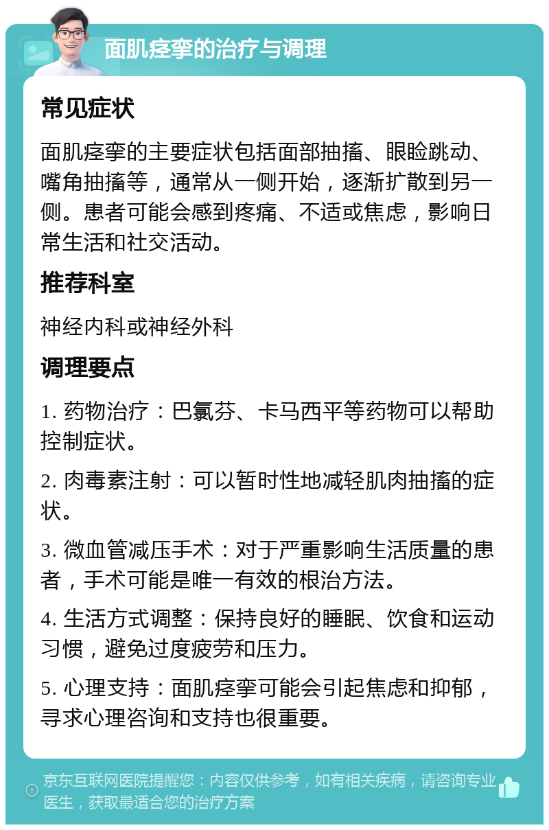 面肌痉挛的治疗与调理 常见症状 面肌痉挛的主要症状包括面部抽搐、眼睑跳动、嘴角抽搐等，通常从一侧开始，逐渐扩散到另一侧。患者可能会感到疼痛、不适或焦虑，影响日常生活和社交活动。 推荐科室 神经内科或神经外科 调理要点 1. 药物治疗：巴氯芬、卡马西平等药物可以帮助控制症状。 2. 肉毒素注射：可以暂时性地减轻肌肉抽搐的症状。 3. 微血管减压手术：对于严重影响生活质量的患者，手术可能是唯一有效的根治方法。 4. 生活方式调整：保持良好的睡眠、饮食和运动习惯，避免过度疲劳和压力。 5. 心理支持：面肌痉挛可能会引起焦虑和抑郁，寻求心理咨询和支持也很重要。