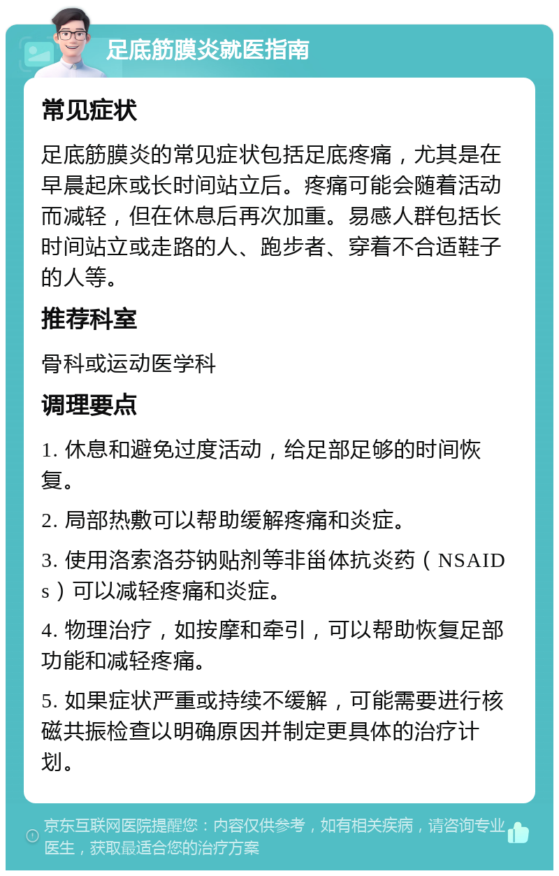 足底筋膜炎就医指南 常见症状 足底筋膜炎的常见症状包括足底疼痛，尤其是在早晨起床或长时间站立后。疼痛可能会随着活动而减轻，但在休息后再次加重。易感人群包括长时间站立或走路的人、跑步者、穿着不合适鞋子的人等。 推荐科室 骨科或运动医学科 调理要点 1. 休息和避免过度活动，给足部足够的时间恢复。 2. 局部热敷可以帮助缓解疼痛和炎症。 3. 使用洛索洛芬钠贴剂等非甾体抗炎药（NSAIDs）可以减轻疼痛和炎症。 4. 物理治疗，如按摩和牵引，可以帮助恢复足部功能和减轻疼痛。 5. 如果症状严重或持续不缓解，可能需要进行核磁共振检查以明确原因并制定更具体的治疗计划。