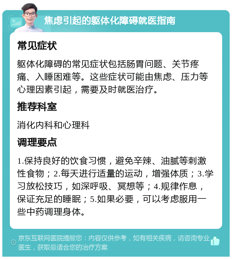 焦虑引起的躯体化障碍就医指南 常见症状 躯体化障碍的常见症状包括肠胃问题、关节疼痛、入睡困难等。这些症状可能由焦虑、压力等心理因素引起，需要及时就医治疗。 推荐科室 消化内科和心理科 调理要点 1.保持良好的饮食习惯，避免辛辣、油腻等刺激性食物；2.每天进行适量的运动，增强体质；3.学习放松技巧，如深呼吸、冥想等；4.规律作息，保证充足的睡眠；5.如果必要，可以考虑服用一些中药调理身体。