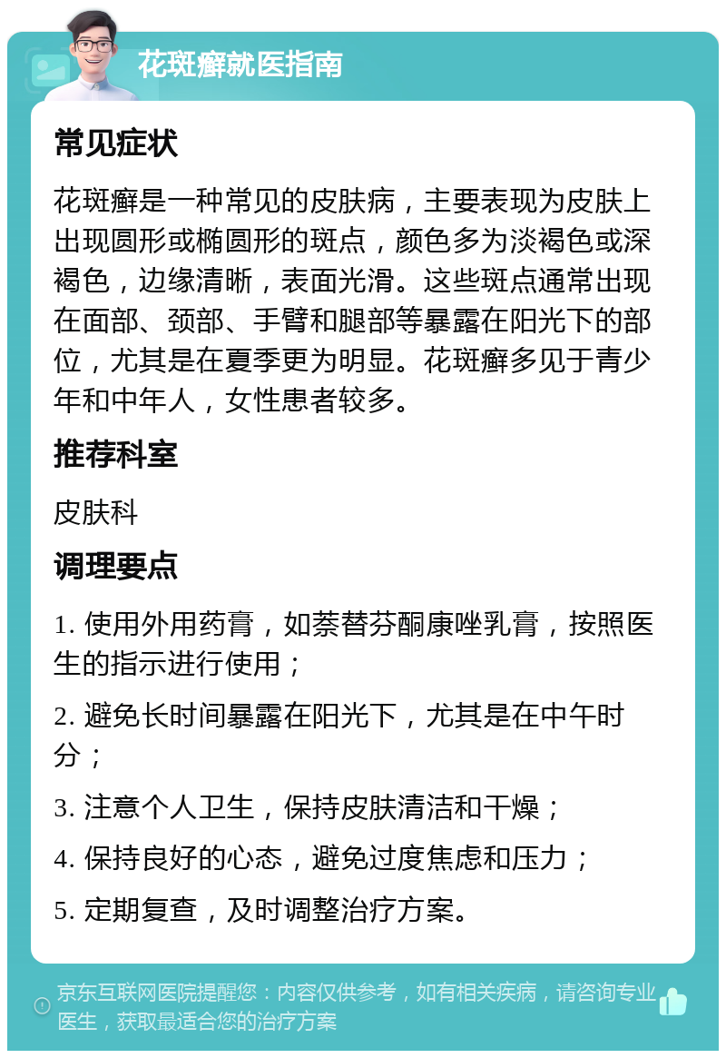 花斑癣就医指南 常见症状 花斑癣是一种常见的皮肤病，主要表现为皮肤上出现圆形或椭圆形的斑点，颜色多为淡褐色或深褐色，边缘清晰，表面光滑。这些斑点通常出现在面部、颈部、手臂和腿部等暴露在阳光下的部位，尤其是在夏季更为明显。花斑癣多见于青少年和中年人，女性患者较多。 推荐科室 皮肤科 调理要点 1. 使用外用药膏，如萘替芬酮康唑乳膏，按照医生的指示进行使用； 2. 避免长时间暴露在阳光下，尤其是在中午时分； 3. 注意个人卫生，保持皮肤清洁和干燥； 4. 保持良好的心态，避免过度焦虑和压力； 5. 定期复查，及时调整治疗方案。