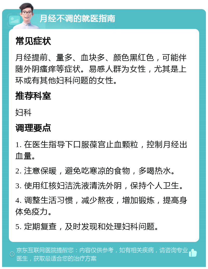 月经不调的就医指南 常见症状 月经提前、量多、血块多、颜色黑红色，可能伴随外阴瘙痒等症状。易感人群为女性，尤其是上环或有其他妇科问题的女性。 推荐科室 妇科 调理要点 1. 在医生指导下口服葆宫止血颗粒，控制月经出血量。 2. 注意保暖，避免吃寒凉的食物，多喝热水。 3. 使用红核妇洁洗液清洗外阴，保持个人卫生。 4. 调整生活习惯，减少熬夜，增加锻炼，提高身体免疫力。 5. 定期复查，及时发现和处理妇科问题。