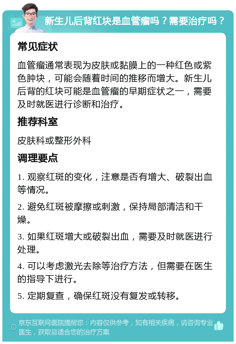 新生儿后背红块是血管瘤吗？需要治疗吗？ 常见症状 血管瘤通常表现为皮肤或黏膜上的一种红色或紫色肿块，可能会随着时间的推移而增大。新生儿后背的红块可能是血管瘤的早期症状之一，需要及时就医进行诊断和治疗。 推荐科室 皮肤科或整形外科 调理要点 1. 观察红斑的变化，注意是否有增大、破裂出血等情况。 2. 避免红斑被摩擦或刺激，保持局部清洁和干燥。 3. 如果红斑增大或破裂出血，需要及时就医进行处理。 4. 可以考虑激光去除等治疗方法，但需要在医生的指导下进行。 5. 定期复查，确保红斑没有复发或转移。