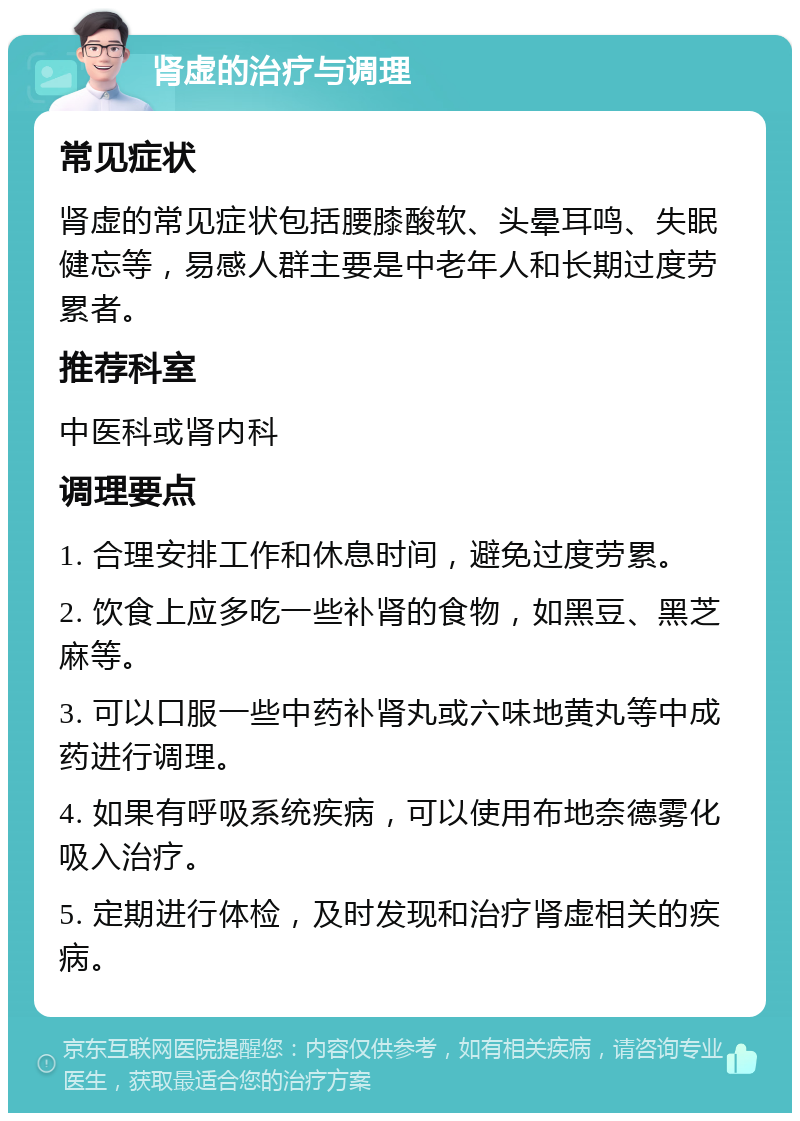 肾虚的治疗与调理 常见症状 肾虚的常见症状包括腰膝酸软、头晕耳鸣、失眠健忘等，易感人群主要是中老年人和长期过度劳累者。 推荐科室 中医科或肾内科 调理要点 1. 合理安排工作和休息时间，避免过度劳累。 2. 饮食上应多吃一些补肾的食物，如黑豆、黑芝麻等。 3. 可以口服一些中药补肾丸或六味地黄丸等中成药进行调理。 4. 如果有呼吸系统疾病，可以使用布地奈德雾化吸入治疗。 5. 定期进行体检，及时发现和治疗肾虚相关的疾病。