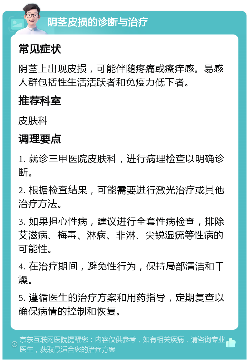 阴茎皮损的诊断与治疗 常见症状 阴茎上出现皮损，可能伴随疼痛或瘙痒感。易感人群包括性生活活跃者和免疫力低下者。 推荐科室 皮肤科 调理要点 1. 就诊三甲医院皮肤科，进行病理检查以明确诊断。 2. 根据检查结果，可能需要进行激光治疗或其他治疗方法。 3. 如果担心性病，建议进行全套性病检查，排除艾滋病、梅毒、淋病、非淋、尖锐湿疣等性病的可能性。 4. 在治疗期间，避免性行为，保持局部清洁和干燥。 5. 遵循医生的治疗方案和用药指导，定期复查以确保病情的控制和恢复。