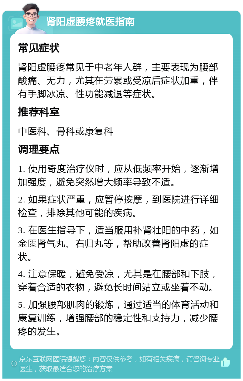 肾阳虚腰疼就医指南 常见症状 肾阳虚腰疼常见于中老年人群，主要表现为腰部酸痛、无力，尤其在劳累或受凉后症状加重，伴有手脚冰凉、性功能减退等症状。 推荐科室 中医科、骨科或康复科 调理要点 1. 使用奇度治疗仪时，应从低频率开始，逐渐增加强度，避免突然增大频率导致不适。 2. 如果症状严重，应暂停按摩，到医院进行详细检查，排除其他可能的疾病。 3. 在医生指导下，适当服用补肾壮阳的中药，如金匮肾气丸、右归丸等，帮助改善肾阳虚的症状。 4. 注意保暖，避免受凉，尤其是在腰部和下肢，穿着合适的衣物，避免长时间站立或坐着不动。 5. 加强腰部肌肉的锻炼，通过适当的体育活动和康复训练，增强腰部的稳定性和支持力，减少腰疼的发生。