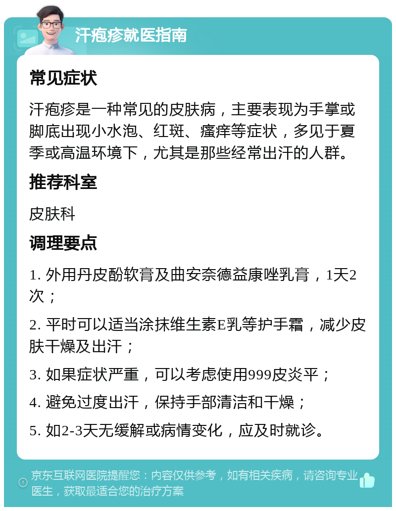 汗疱疹就医指南 常见症状 汗疱疹是一种常见的皮肤病，主要表现为手掌或脚底出现小水泡、红斑、瘙痒等症状，多见于夏季或高温环境下，尤其是那些经常出汗的人群。 推荐科室 皮肤科 调理要点 1. 外用丹皮酚软膏及曲安奈德益康唑乳膏，1天2次； 2. 平时可以适当涂抹维生素E乳等护手霜，减少皮肤干燥及出汗； 3. 如果症状严重，可以考虑使用999皮炎平； 4. 避免过度出汗，保持手部清洁和干燥； 5. 如2-3天无缓解或病情变化，应及时就诊。