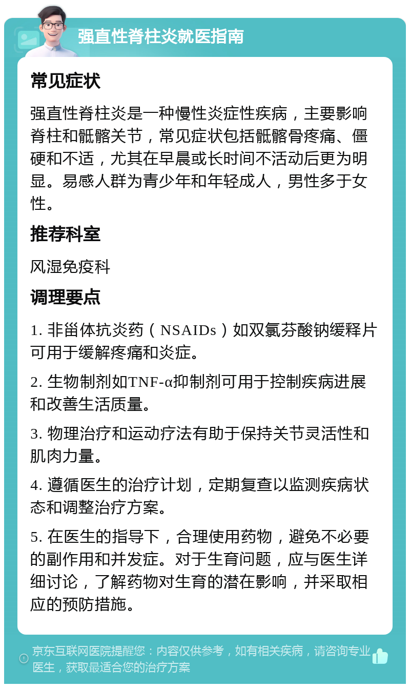 强直性脊柱炎就医指南 常见症状 强直性脊柱炎是一种慢性炎症性疾病，主要影响脊柱和骶髂关节，常见症状包括骶髂骨疼痛、僵硬和不适，尤其在早晨或长时间不活动后更为明显。易感人群为青少年和年轻成人，男性多于女性。 推荐科室 风湿免疫科 调理要点 1. 非甾体抗炎药（NSAIDs）如双氯芬酸钠缓释片可用于缓解疼痛和炎症。 2. 生物制剂如TNF-α抑制剂可用于控制疾病进展和改善生活质量。 3. 物理治疗和运动疗法有助于保持关节灵活性和肌肉力量。 4. 遵循医生的治疗计划，定期复查以监测疾病状态和调整治疗方案。 5. 在医生的指导下，合理使用药物，避免不必要的副作用和并发症。对于生育问题，应与医生详细讨论，了解药物对生育的潜在影响，并采取相应的预防措施。