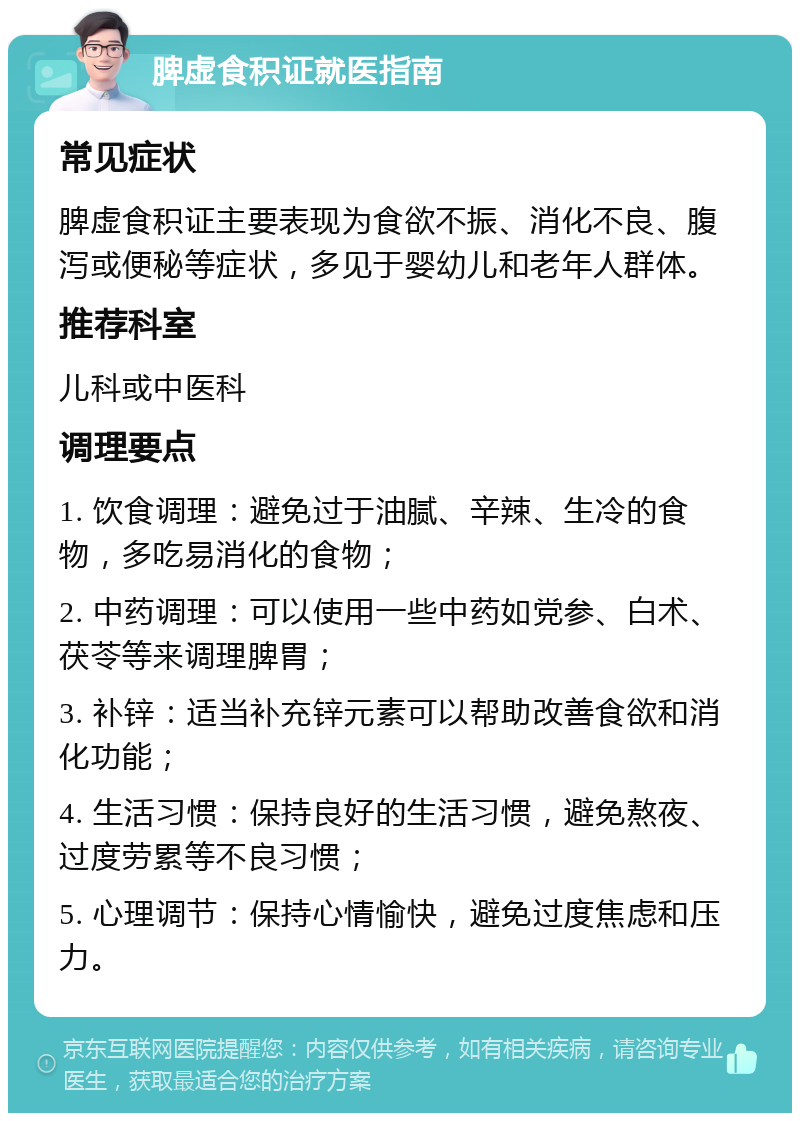 脾虚食积证就医指南 常见症状 脾虚食积证主要表现为食欲不振、消化不良、腹泻或便秘等症状，多见于婴幼儿和老年人群体。 推荐科室 儿科或中医科 调理要点 1. 饮食调理：避免过于油腻、辛辣、生冷的食物，多吃易消化的食物； 2. 中药调理：可以使用一些中药如党参、白术、茯苓等来调理脾胃； 3. 补锌：适当补充锌元素可以帮助改善食欲和消化功能； 4. 生活习惯：保持良好的生活习惯，避免熬夜、过度劳累等不良习惯； 5. 心理调节：保持心情愉快，避免过度焦虑和压力。