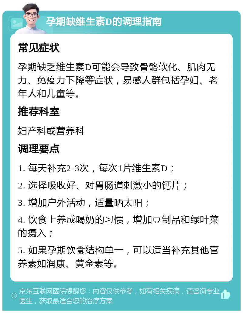 孕期缺维生素D的调理指南 常见症状 孕期缺乏维生素D可能会导致骨骼软化、肌肉无力、免疫力下降等症状，易感人群包括孕妇、老年人和儿童等。 推荐科室 妇产科或营养科 调理要点 1. 每天补充2-3次，每次1片维生素D； 2. 选择吸收好、对胃肠道刺激小的钙片； 3. 增加户外活动，适量晒太阳； 4. 饮食上养成喝奶的习惯，增加豆制品和绿叶菜的摄入； 5. 如果孕期饮食结构单一，可以适当补充其他营养素如润康、黄金素等。