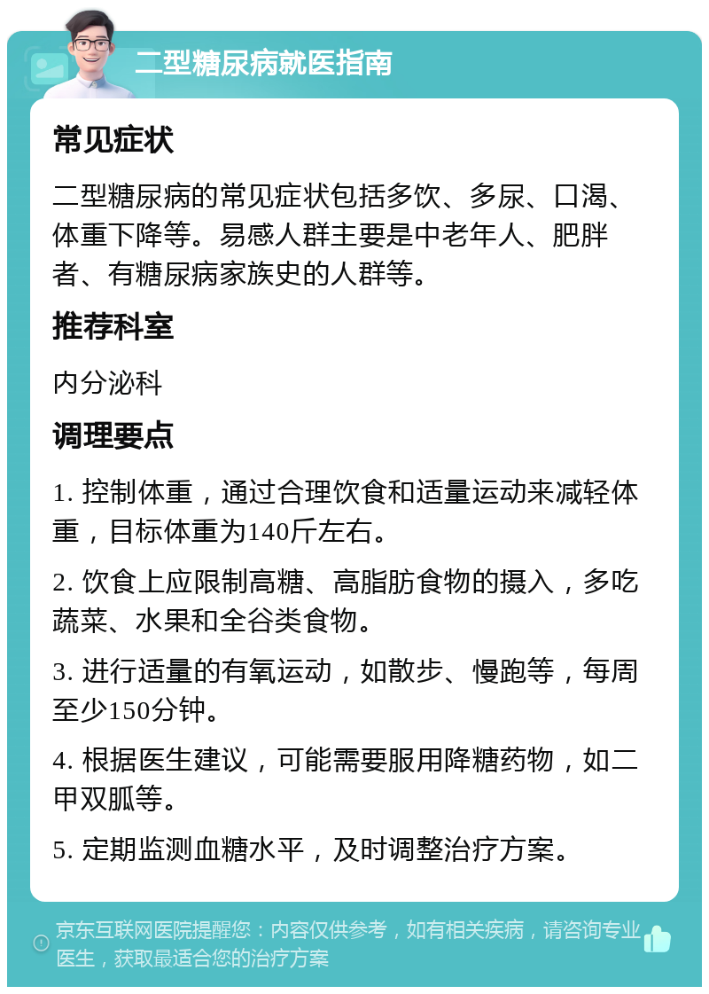 二型糖尿病就医指南 常见症状 二型糖尿病的常见症状包括多饮、多尿、口渴、体重下降等。易感人群主要是中老年人、肥胖者、有糖尿病家族史的人群等。 推荐科室 内分泌科 调理要点 1. 控制体重，通过合理饮食和适量运动来减轻体重，目标体重为140斤左右。 2. 饮食上应限制高糖、高脂肪食物的摄入，多吃蔬菜、水果和全谷类食物。 3. 进行适量的有氧运动，如散步、慢跑等，每周至少150分钟。 4. 根据医生建议，可能需要服用降糖药物，如二甲双胍等。 5. 定期监测血糖水平，及时调整治疗方案。