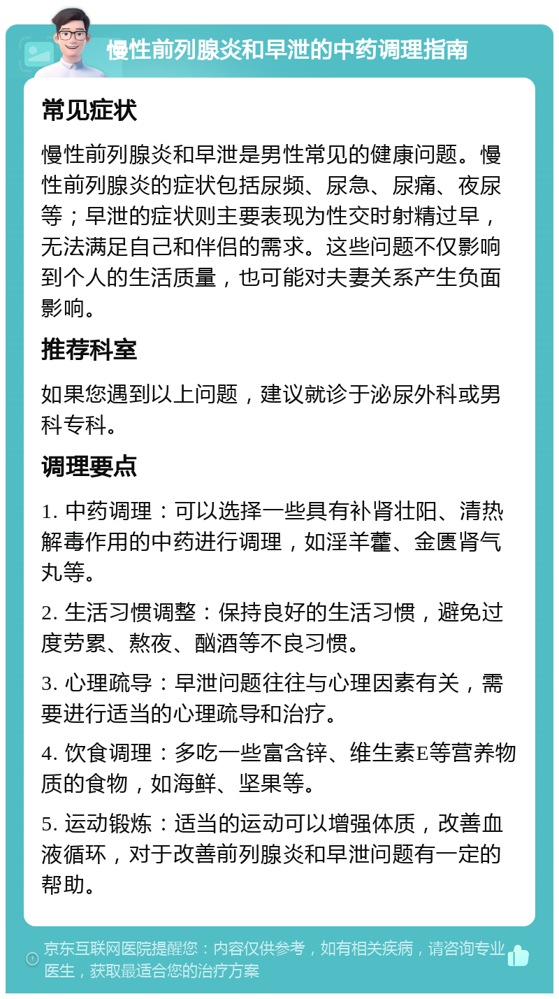 慢性前列腺炎和早泄的中药调理指南 常见症状 慢性前列腺炎和早泄是男性常见的健康问题。慢性前列腺炎的症状包括尿频、尿急、尿痛、夜尿等；早泄的症状则主要表现为性交时射精过早，无法满足自己和伴侣的需求。这些问题不仅影响到个人的生活质量，也可能对夫妻关系产生负面影响。 推荐科室 如果您遇到以上问题，建议就诊于泌尿外科或男科专科。 调理要点 1. 中药调理：可以选择一些具有补肾壮阳、清热解毒作用的中药进行调理，如淫羊藿、金匮肾气丸等。 2. 生活习惯调整：保持良好的生活习惯，避免过度劳累、熬夜、酗酒等不良习惯。 3. 心理疏导：早泄问题往往与心理因素有关，需要进行适当的心理疏导和治疗。 4. 饮食调理：多吃一些富含锌、维生素E等营养物质的食物，如海鲜、坚果等。 5. 运动锻炼：适当的运动可以增强体质，改善血液循环，对于改善前列腺炎和早泄问题有一定的帮助。