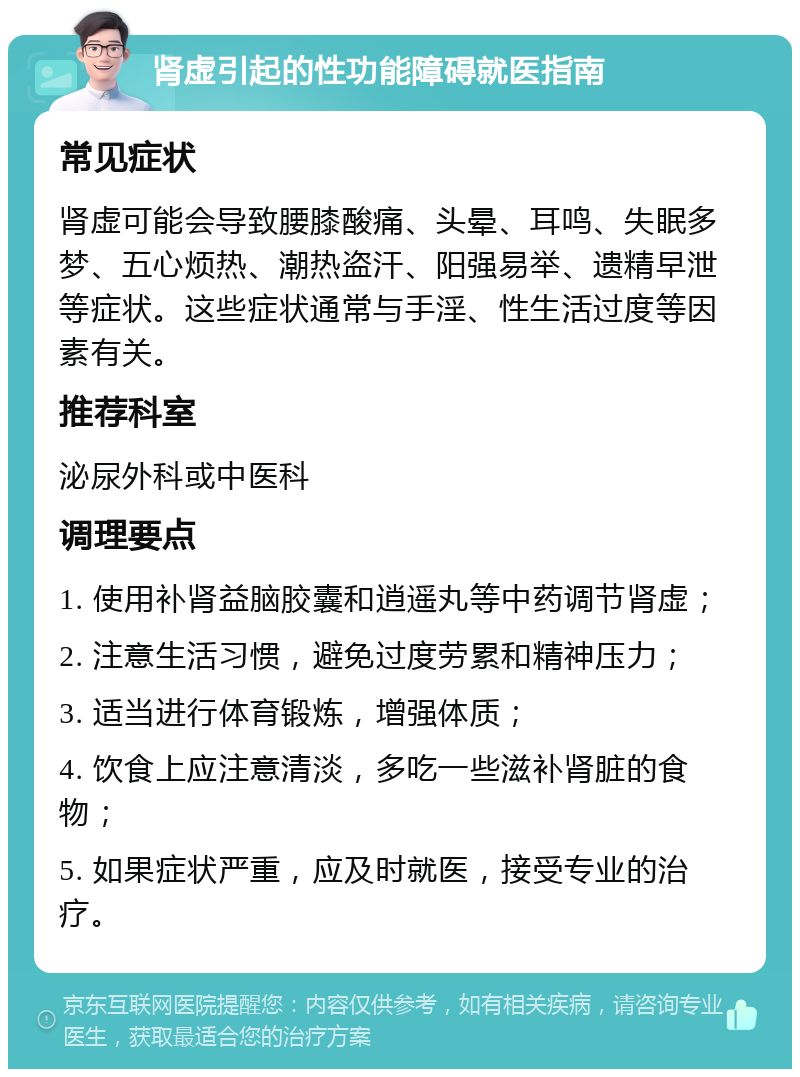 肾虚引起的性功能障碍就医指南 常见症状 肾虚可能会导致腰膝酸痛、头晕、耳鸣、失眠多梦、五心烦热、潮热盗汗、阳强易举、遗精早泄等症状。这些症状通常与手淫、性生活过度等因素有关。 推荐科室 泌尿外科或中医科 调理要点 1. 使用补肾益脑胶囊和逍遥丸等中药调节肾虚； 2. 注意生活习惯，避免过度劳累和精神压力； 3. 适当进行体育锻炼，增强体质； 4. 饮食上应注意清淡，多吃一些滋补肾脏的食物； 5. 如果症状严重，应及时就医，接受专业的治疗。