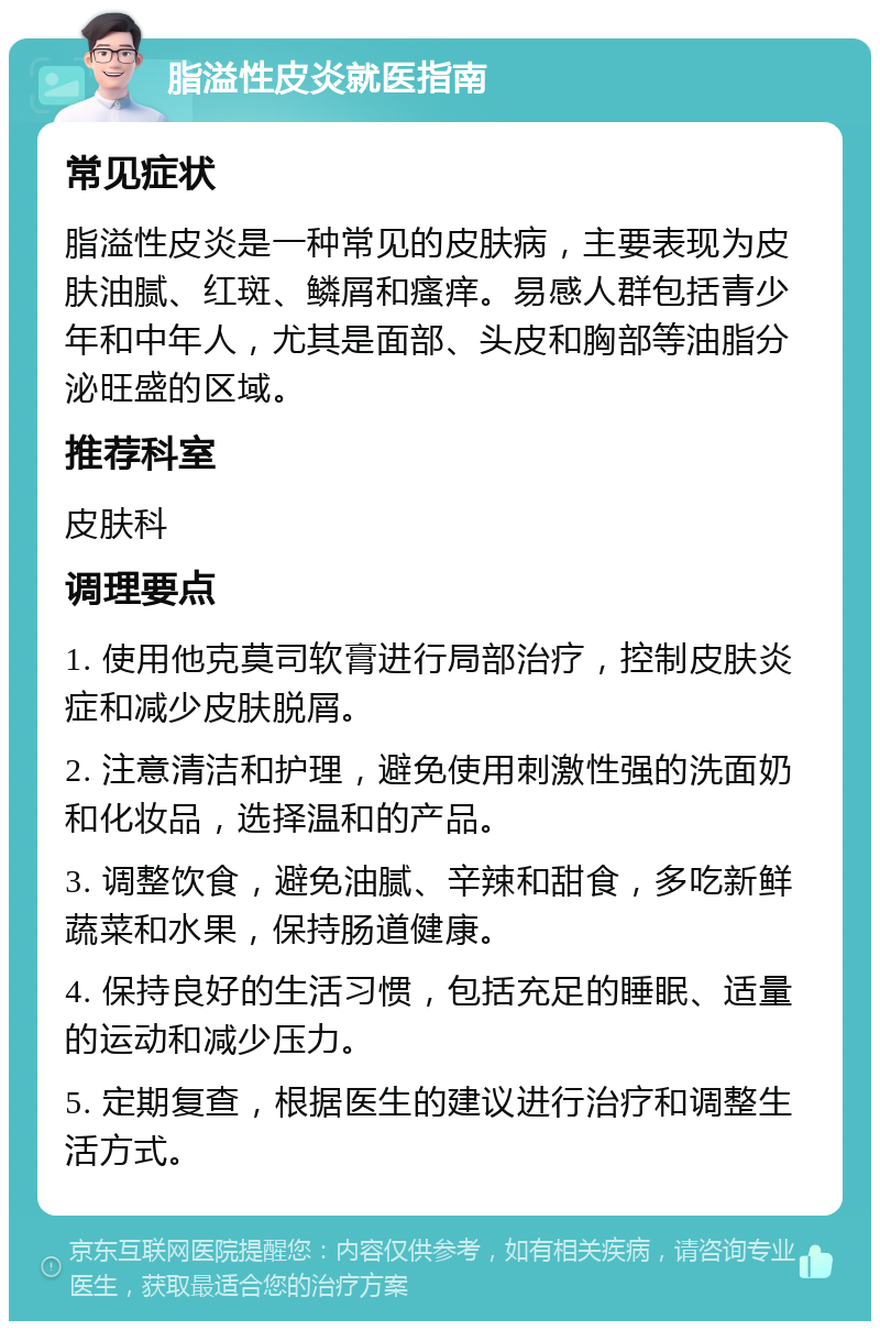 脂溢性皮炎就医指南 常见症状 脂溢性皮炎是一种常见的皮肤病，主要表现为皮肤油腻、红斑、鳞屑和瘙痒。易感人群包括青少年和中年人，尤其是面部、头皮和胸部等油脂分泌旺盛的区域。 推荐科室 皮肤科 调理要点 1. 使用他克莫司软膏进行局部治疗，控制皮肤炎症和减少皮肤脱屑。 2. 注意清洁和护理，避免使用刺激性强的洗面奶和化妆品，选择温和的产品。 3. 调整饮食，避免油腻、辛辣和甜食，多吃新鲜蔬菜和水果，保持肠道健康。 4. 保持良好的生活习惯，包括充足的睡眠、适量的运动和减少压力。 5. 定期复查，根据医生的建议进行治疗和调整生活方式。