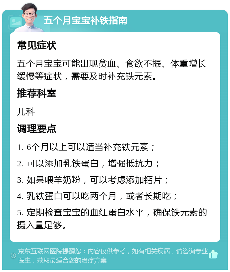 五个月宝宝补铁指南 常见症状 五个月宝宝可能出现贫血、食欲不振、体重增长缓慢等症状，需要及时补充铁元素。 推荐科室 儿科 调理要点 1. 6个月以上可以适当补充铁元素； 2. 可以添加乳铁蛋白，增强抵抗力； 3. 如果喂羊奶粉，可以考虑添加钙片； 4. 乳铁蛋白可以吃两个月，或者长期吃； 5. 定期检查宝宝的血红蛋白水平，确保铁元素的摄入量足够。