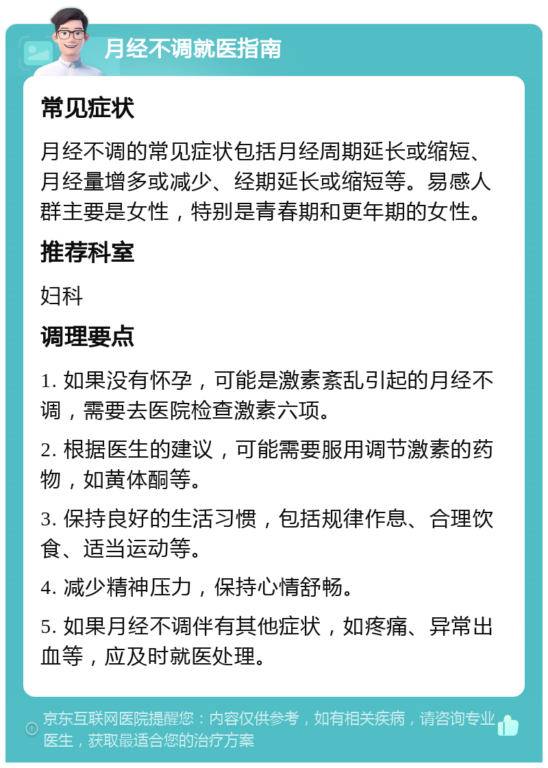 月经不调就医指南 常见症状 月经不调的常见症状包括月经周期延长或缩短、月经量增多或减少、经期延长或缩短等。易感人群主要是女性，特别是青春期和更年期的女性。 推荐科室 妇科 调理要点 1. 如果没有怀孕，可能是激素紊乱引起的月经不调，需要去医院检查激素六项。 2. 根据医生的建议，可能需要服用调节激素的药物，如黄体酮等。 3. 保持良好的生活习惯，包括规律作息、合理饮食、适当运动等。 4. 减少精神压力，保持心情舒畅。 5. 如果月经不调伴有其他症状，如疼痛、异常出血等，应及时就医处理。