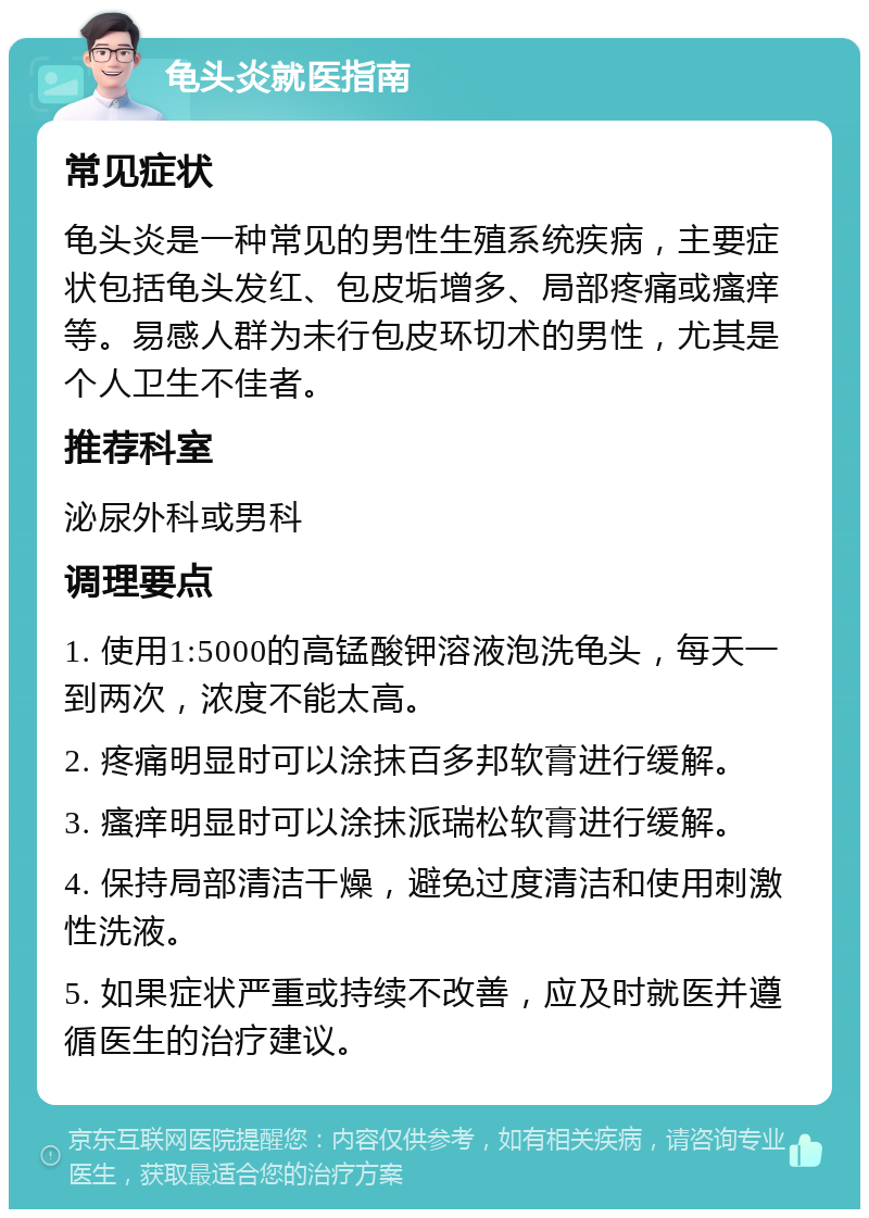 龟头炎就医指南 常见症状 龟头炎是一种常见的男性生殖系统疾病，主要症状包括龟头发红、包皮垢增多、局部疼痛或瘙痒等。易感人群为未行包皮环切术的男性，尤其是个人卫生不佳者。 推荐科室 泌尿外科或男科 调理要点 1. 使用1:5000的高锰酸钾溶液泡洗龟头，每天一到两次，浓度不能太高。 2. 疼痛明显时可以涂抹百多邦软膏进行缓解。 3. 瘙痒明显时可以涂抹派瑞松软膏进行缓解。 4. 保持局部清洁干燥，避免过度清洁和使用刺激性洗液。 5. 如果症状严重或持续不改善，应及时就医并遵循医生的治疗建议。