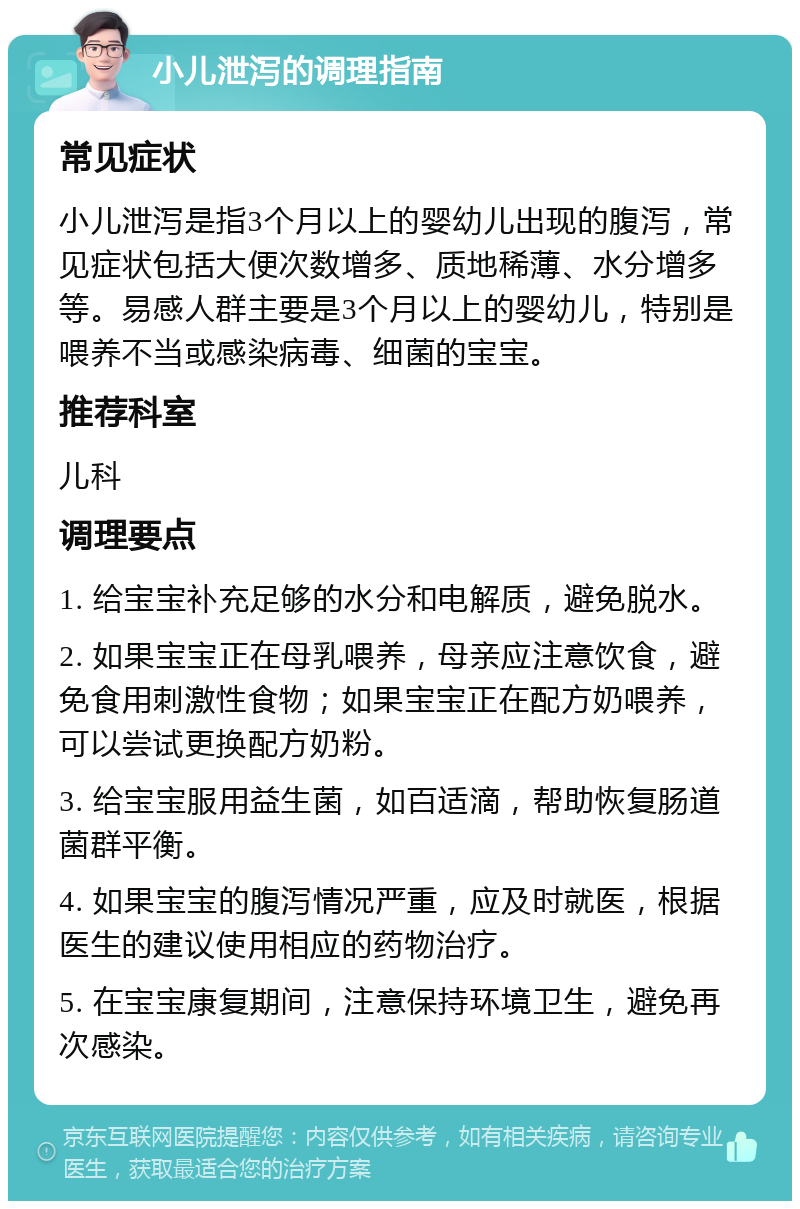 小儿泄泻的调理指南 常见症状 小儿泄泻是指3个月以上的婴幼儿出现的腹泻，常见症状包括大便次数增多、质地稀薄、水分增多等。易感人群主要是3个月以上的婴幼儿，特别是喂养不当或感染病毒、细菌的宝宝。 推荐科室 儿科 调理要点 1. 给宝宝补充足够的水分和电解质，避免脱水。 2. 如果宝宝正在母乳喂养，母亲应注意饮食，避免食用刺激性食物；如果宝宝正在配方奶喂养，可以尝试更换配方奶粉。 3. 给宝宝服用益生菌，如百适滴，帮助恢复肠道菌群平衡。 4. 如果宝宝的腹泻情况严重，应及时就医，根据医生的建议使用相应的药物治疗。 5. 在宝宝康复期间，注意保持环境卫生，避免再次感染。