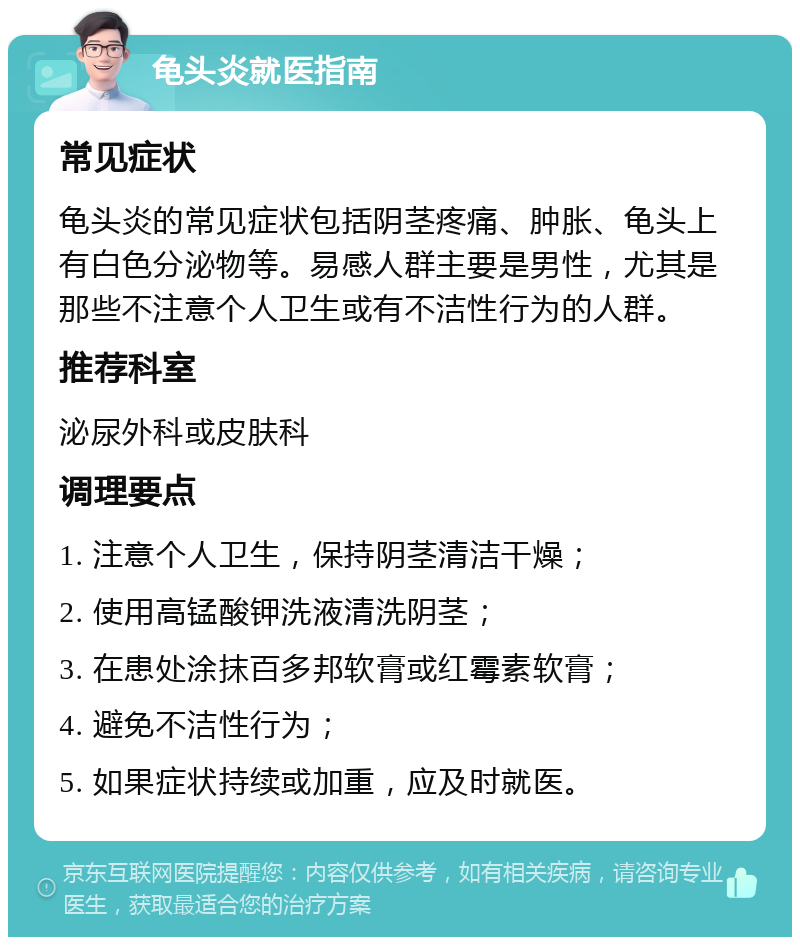 龟头炎就医指南 常见症状 龟头炎的常见症状包括阴茎疼痛、肿胀、龟头上有白色分泌物等。易感人群主要是男性，尤其是那些不注意个人卫生或有不洁性行为的人群。 推荐科室 泌尿外科或皮肤科 调理要点 1. 注意个人卫生，保持阴茎清洁干燥； 2. 使用高锰酸钾洗液清洗阴茎； 3. 在患处涂抹百多邦软膏或红霉素软膏； 4. 避免不洁性行为； 5. 如果症状持续或加重，应及时就医。