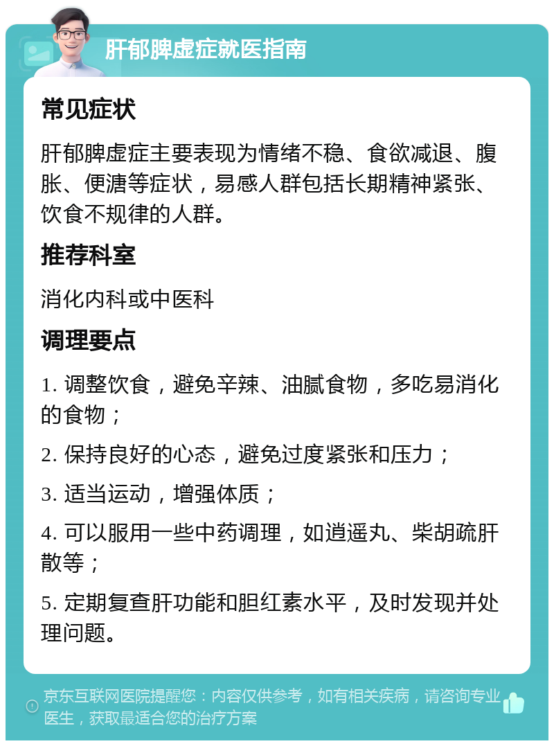 肝郁脾虚症就医指南 常见症状 肝郁脾虚症主要表现为情绪不稳、食欲减退、腹胀、便溏等症状，易感人群包括长期精神紧张、饮食不规律的人群。 推荐科室 消化内科或中医科 调理要点 1. 调整饮食，避免辛辣、油腻食物，多吃易消化的食物； 2. 保持良好的心态，避免过度紧张和压力； 3. 适当运动，增强体质； 4. 可以服用一些中药调理，如逍遥丸、柴胡疏肝散等； 5. 定期复查肝功能和胆红素水平，及时发现并处理问题。