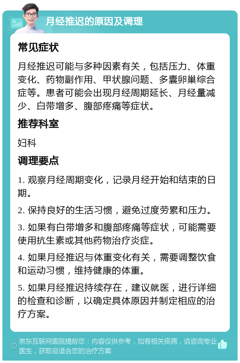 月经推迟的原因及调理 常见症状 月经推迟可能与多种因素有关，包括压力、体重变化、药物副作用、甲状腺问题、多囊卵巢综合症等。患者可能会出现月经周期延长、月经量减少、白带增多、腹部疼痛等症状。 推荐科室 妇科 调理要点 1. 观察月经周期变化，记录月经开始和结束的日期。 2. 保持良好的生活习惯，避免过度劳累和压力。 3. 如果有白带增多和腹部疼痛等症状，可能需要使用抗生素或其他药物治疗炎症。 4. 如果月经推迟与体重变化有关，需要调整饮食和运动习惯，维持健康的体重。 5. 如果月经推迟持续存在，建议就医，进行详细的检查和诊断，以确定具体原因并制定相应的治疗方案。