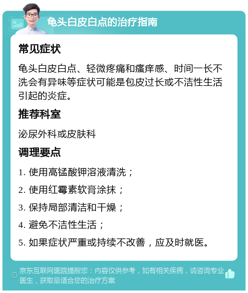 龟头白皮白点的治疗指南 常见症状 龟头白皮白点、轻微疼痛和瘙痒感、时间一长不洗会有异味等症状可能是包皮过长或不洁性生活引起的炎症。 推荐科室 泌尿外科或皮肤科 调理要点 1. 使用高锰酸钾溶液清洗； 2. 使用红霉素软膏涂抹； 3. 保持局部清洁和干燥； 4. 避免不洁性生活； 5. 如果症状严重或持续不改善，应及时就医。