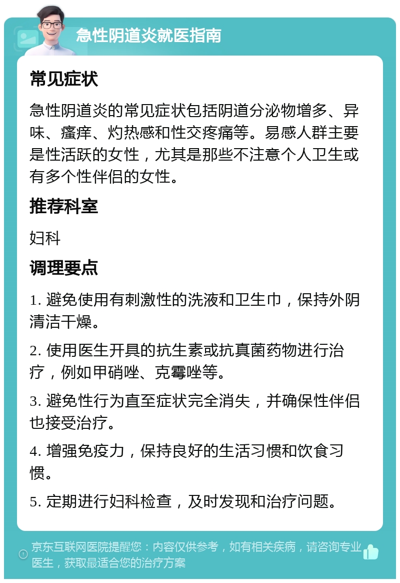 急性阴道炎就医指南 常见症状 急性阴道炎的常见症状包括阴道分泌物增多、异味、瘙痒、灼热感和性交疼痛等。易感人群主要是性活跃的女性，尤其是那些不注意个人卫生或有多个性伴侣的女性。 推荐科室 妇科 调理要点 1. 避免使用有刺激性的洗液和卫生巾，保持外阴清洁干燥。 2. 使用医生开具的抗生素或抗真菌药物进行治疗，例如甲硝唑、克霉唑等。 3. 避免性行为直至症状完全消失，并确保性伴侣也接受治疗。 4. 增强免疫力，保持良好的生活习惯和饮食习惯。 5. 定期进行妇科检查，及时发现和治疗问题。