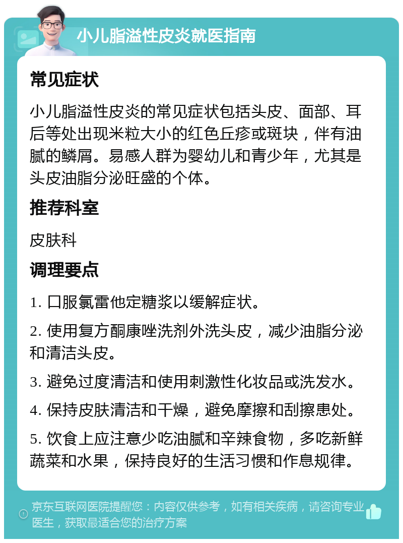 小儿脂溢性皮炎就医指南 常见症状 小儿脂溢性皮炎的常见症状包括头皮、面部、耳后等处出现米粒大小的红色丘疹或斑块，伴有油腻的鳞屑。易感人群为婴幼儿和青少年，尤其是头皮油脂分泌旺盛的个体。 推荐科室 皮肤科 调理要点 1. 口服氯雷他定糖浆以缓解症状。 2. 使用复方酮康唑洗剂外洗头皮，减少油脂分泌和清洁头皮。 3. 避免过度清洁和使用刺激性化妆品或洗发水。 4. 保持皮肤清洁和干燥，避免摩擦和刮擦患处。 5. 饮食上应注意少吃油腻和辛辣食物，多吃新鲜蔬菜和水果，保持良好的生活习惯和作息规律。