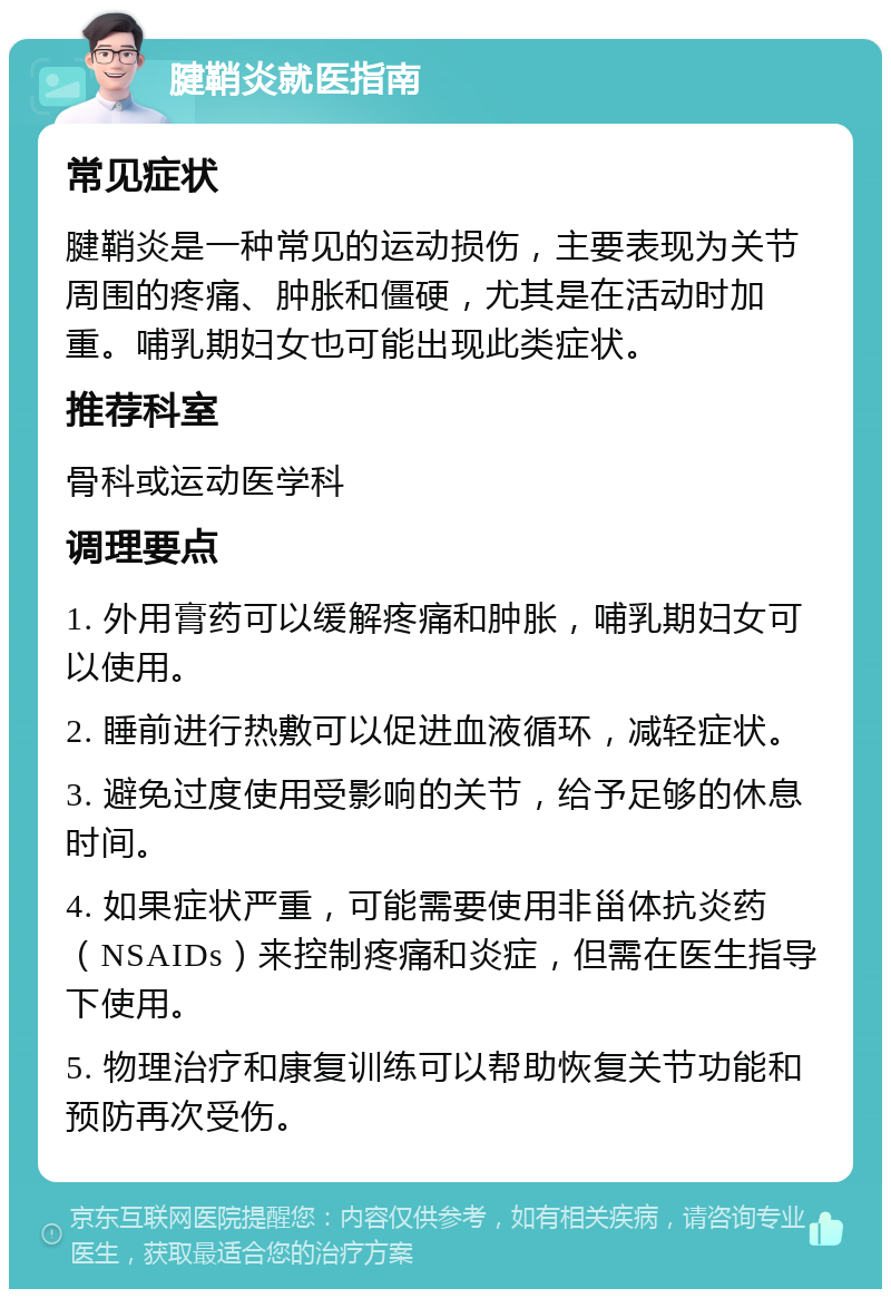 腱鞘炎就医指南 常见症状 腱鞘炎是一种常见的运动损伤，主要表现为关节周围的疼痛、肿胀和僵硬，尤其是在活动时加重。哺乳期妇女也可能出现此类症状。 推荐科室 骨科或运动医学科 调理要点 1. 外用膏药可以缓解疼痛和肿胀，哺乳期妇女可以使用。 2. 睡前进行热敷可以促进血液循环，减轻症状。 3. 避免过度使用受影响的关节，给予足够的休息时间。 4. 如果症状严重，可能需要使用非甾体抗炎药（NSAIDs）来控制疼痛和炎症，但需在医生指导下使用。 5. 物理治疗和康复训练可以帮助恢复关节功能和预防再次受伤。