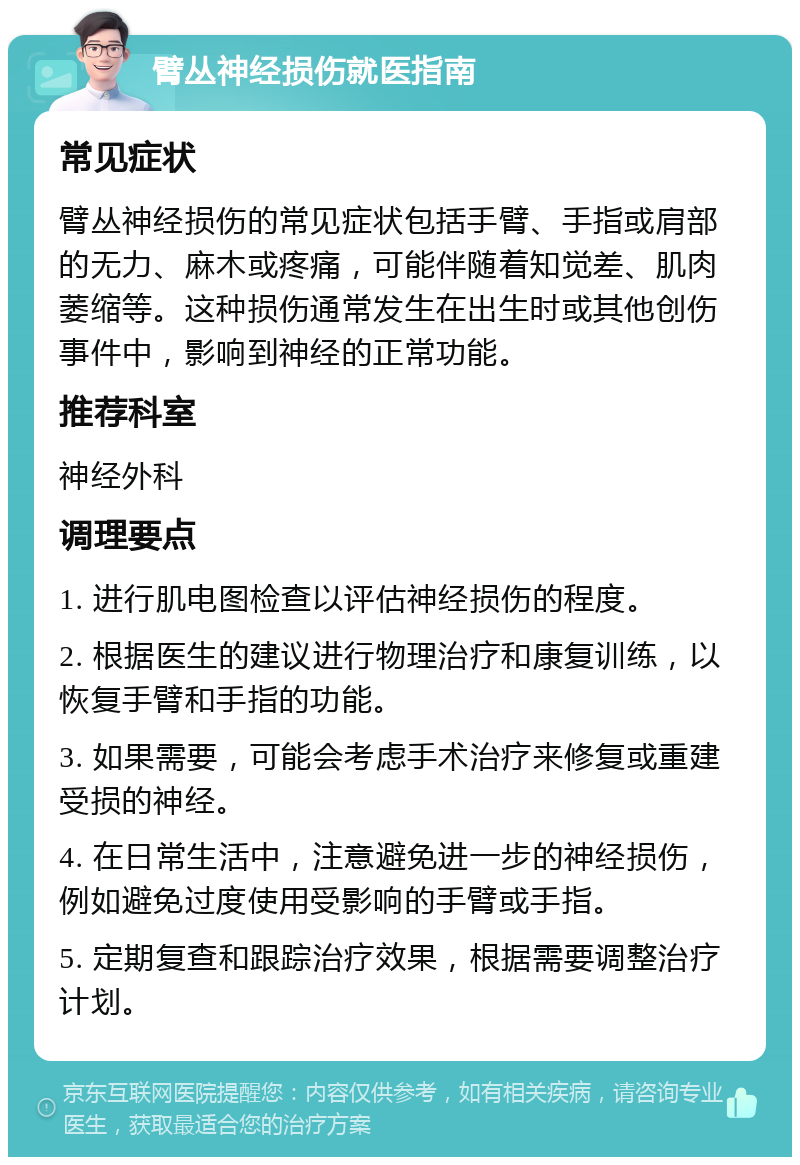 臂丛神经损伤就医指南 常见症状 臂丛神经损伤的常见症状包括手臂、手指或肩部的无力、麻木或疼痛，可能伴随着知觉差、肌肉萎缩等。这种损伤通常发生在出生时或其他创伤事件中，影响到神经的正常功能。 推荐科室 神经外科 调理要点 1. 进行肌电图检查以评估神经损伤的程度。 2. 根据医生的建议进行物理治疗和康复训练，以恢复手臂和手指的功能。 3. 如果需要，可能会考虑手术治疗来修复或重建受损的神经。 4. 在日常生活中，注意避免进一步的神经损伤，例如避免过度使用受影响的手臂或手指。 5. 定期复查和跟踪治疗效果，根据需要调整治疗计划。