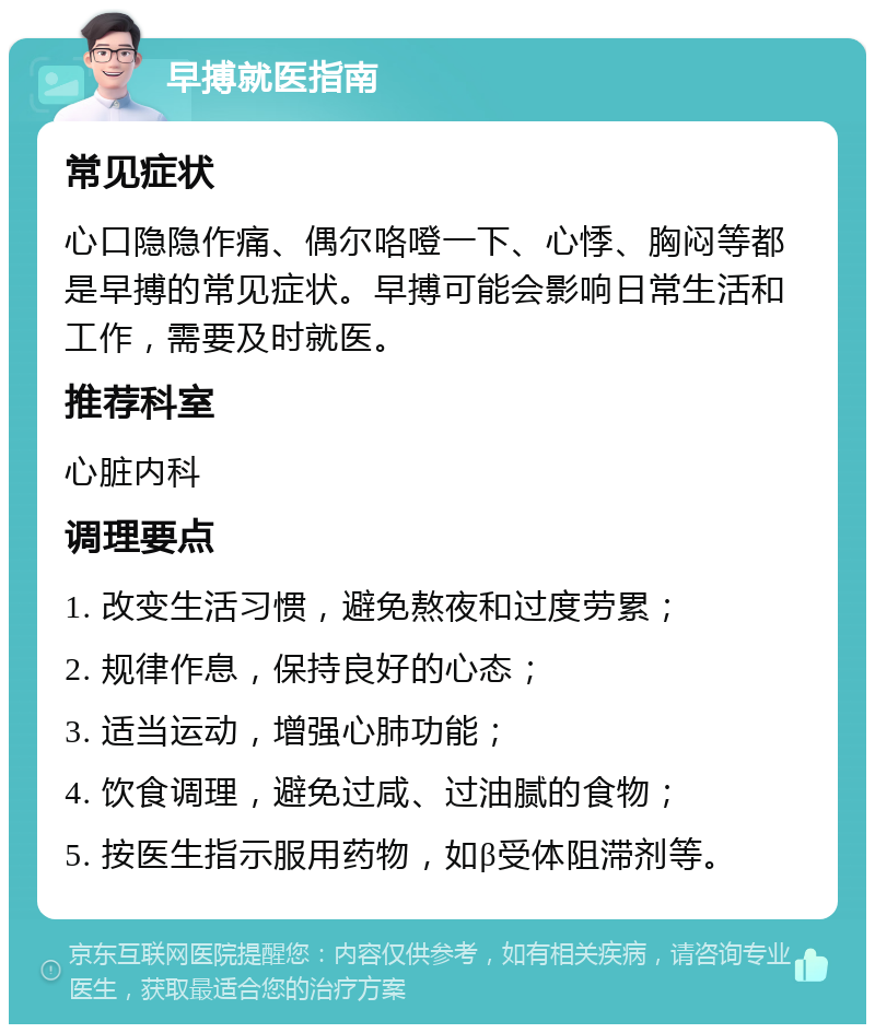 早搏就医指南 常见症状 心口隐隐作痛、偶尔咯噔一下、心悸、胸闷等都是早搏的常见症状。早搏可能会影响日常生活和工作，需要及时就医。 推荐科室 心脏内科 调理要点 1. 改变生活习惯，避免熬夜和过度劳累； 2. 规律作息，保持良好的心态； 3. 适当运动，增强心肺功能； 4. 饮食调理，避免过咸、过油腻的食物； 5. 按医生指示服用药物，如β受体阻滞剂等。