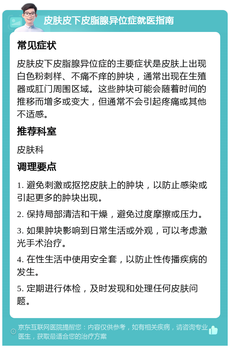 皮肤皮下皮脂腺异位症就医指南 常见症状 皮肤皮下皮脂腺异位症的主要症状是皮肤上出现白色粉刺样、不痛不痒的肿块，通常出现在生殖器或肛门周围区域。这些肿块可能会随着时间的推移而增多或变大，但通常不会引起疼痛或其他不适感。 推荐科室 皮肤科 调理要点 1. 避免刺激或抠挖皮肤上的肿块，以防止感染或引起更多的肿块出现。 2. 保持局部清洁和干燥，避免过度摩擦或压力。 3. 如果肿块影响到日常生活或外观，可以考虑激光手术治疗。 4. 在性生活中使用安全套，以防止性传播疾病的发生。 5. 定期进行体检，及时发现和处理任何皮肤问题。