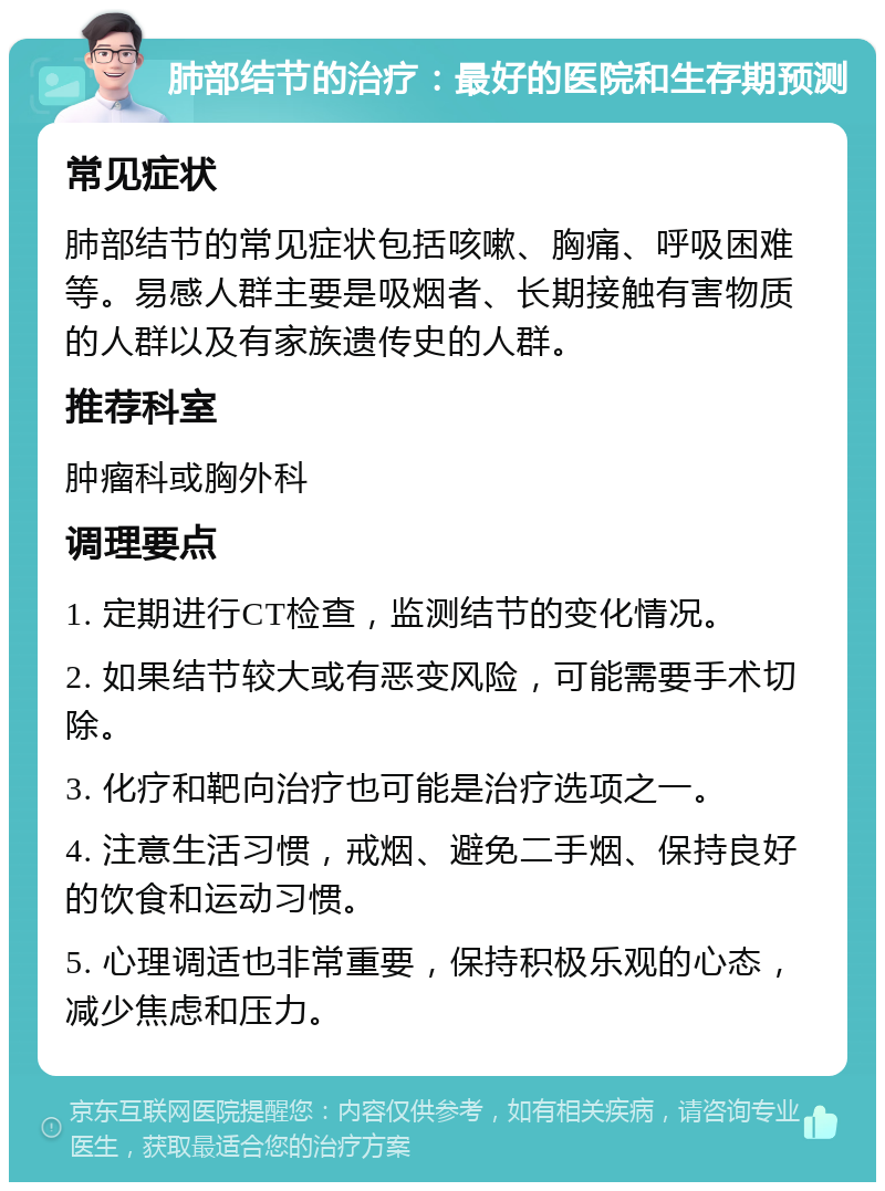 肺部结节的治疗：最好的医院和生存期预测 常见症状 肺部结节的常见症状包括咳嗽、胸痛、呼吸困难等。易感人群主要是吸烟者、长期接触有害物质的人群以及有家族遗传史的人群。 推荐科室 肿瘤科或胸外科 调理要点 1. 定期进行CT检查，监测结节的变化情况。 2. 如果结节较大或有恶变风险，可能需要手术切除。 3. 化疗和靶向治疗也可能是治疗选项之一。 4. 注意生活习惯，戒烟、避免二手烟、保持良好的饮食和运动习惯。 5. 心理调适也非常重要，保持积极乐观的心态，减少焦虑和压力。